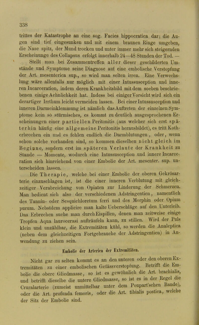 trittes der Katastrophe an eine sog. Facies hippocratica dar; die Au- gen sind tief eingesunken und mit einem braunen Ringe umgeben, die Nase spitz, der Mund trocken und unter immer mehr sich steigernden Erscheinunge des Collapsus erfolgt innerhalb 24—48 Stunden der Tod. — Stellt man bei Zusammentreffen aller dieser geschilderten Um- stände und Symptome seine Diagnose auf eine embolische Verstopfung der Art. mesenterica sup., so wird man selten irren. Eine Verwechs- lung wäre allenfalls nur möglich mit einer Intussusception und inne- ren Incarceration, indem deren Krankheitsbild mit dem soeben beschrie- benen einige Aehnlichkeit hat. Indess bei einiger Vorsicht wird sichern derartiger Irrthum leicht vermeiden lassen. Bei einer Intussusception und inneren Darmeinklemmung ist nämlich das Auftreten der einzelnen Sym- ptome kein sö stürmisches, es kommt zu deutlich ausgesprochenen Er- scheinungen einer partieIlen Peritonitis (aus welcher sich erst spä- terhin häufig eine allgemeine Peritonitis herausbildet), es tritt Koth- erbrechen ein und es fehlen endlich die Darmblutungen, oder, wenn schon solche vorhanden sind, so kommen dieselben nicht gleich im Beginne, sondern erst im späteren Verlaufe der Krankheit zu Stande — Momente, wodurch eine Intussusception und innere Incarce- ration sich hinreichend von einer Embolie der Art. mesenter. sup. un- terscheiden lassen. Die Therapie, welche bei einer Embolie der oberen Gekrösar- terie einzuschlagen ist, ist die einer inneren Verblutung mit gleich- zeitiger Verabreichung von Opiaten zur Linderung der Schmerzen. Man bedient sich also der verschiedenen Adstringenden, namentlich des Tannin- oder Sesquichloretum ferri und des Morphin oder Opium purum. Nebstdem applicire man kalte Ueberschläge auf den Unterleib. Das Erbrechen suche man durch Eispillen, denen man zeitweise einige Tropfen Aqua laurocerasi aufträufeln kann, zu stillen. W ii d dci 1 uls klein und unzählbar, die Extremitäten kühl, so werden die Analeptica (neben dem gleichzeitigen Fortgebrauche der Adstringentien) in An- wendung zu ziehen sein. Emliolic der Arterien der Extremitäten. Nicht gar zu selten kommt es an den unteren oder den oberen Ex- tremitäten zu einer embolischen Gefässverstopfung. Betrifft die Em- bolie die obere Gliedmasse, so ist es gewöhnlich die Art. brachialis, und betrifft dieselbe die untere Gliedmasse, so ist es in dci Regel die Cruralarterie (zumeist unmittelbar unter dem Poupart’schen Bande), oder die Art. profunda femoris, oder die Art. tibialis postica, welc e der Bitz der Embolie sind.