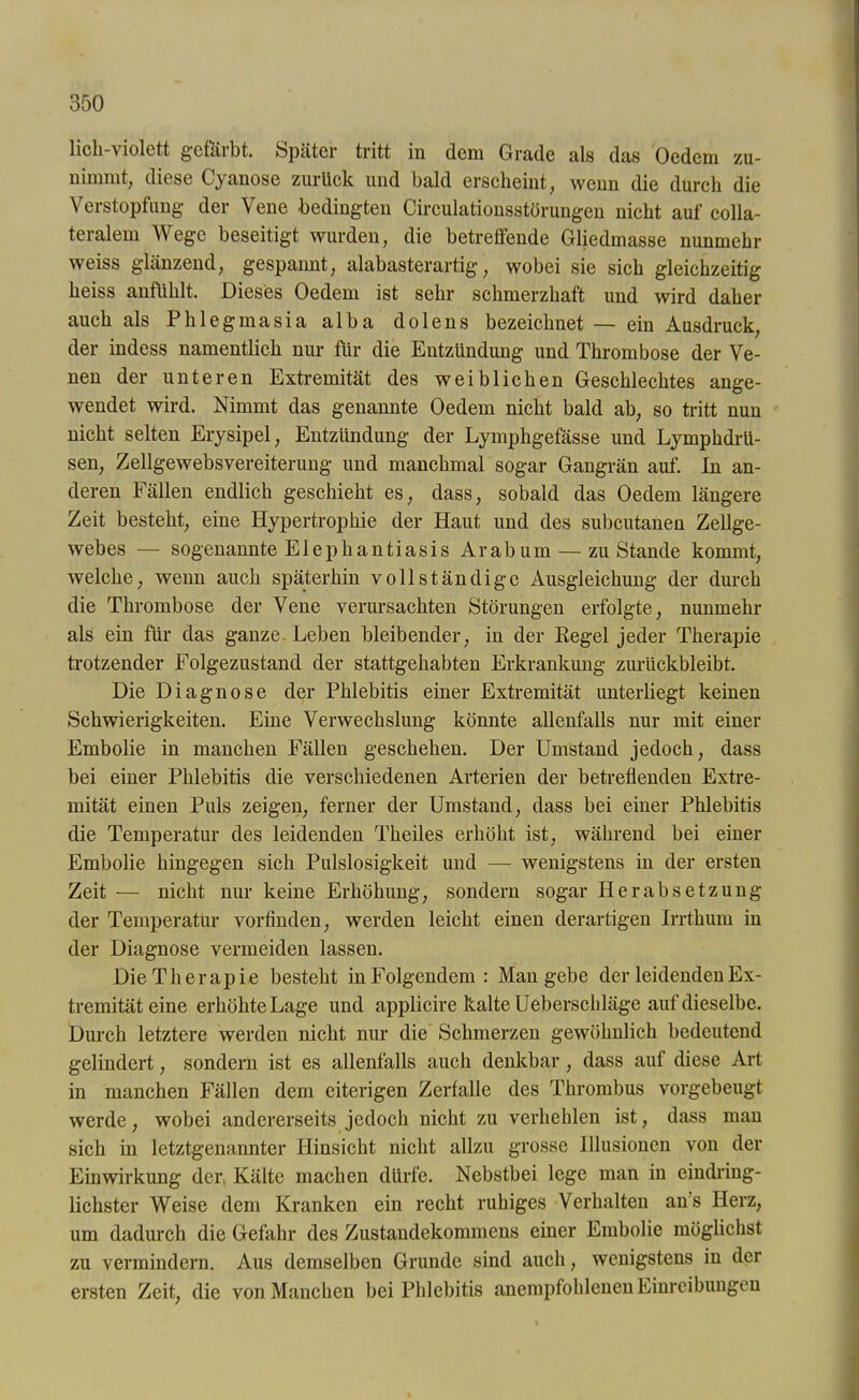 lieh-violett gefärbt. »Später tritt in dem Grade als das Oedem zu- niiumt, diese Cyanose zurlick und bald erscheint, wenn die durch die Verstopfung der Vene bedingten Circulationsstörungen nicht auf colla- teralem Wege beseitigt wurden, die betreffende Gliedmasse nunmehr weiss glänzend, gespannt, alabasterartig, wobei sie sich gleichzeitig heiss anfühlt. Dieses Oedem ist sehr schmerzhaft und wird daher auch als Phlegmasia alba dolens bezeichnet — ein Ausdruck, der indess namentlich nur dir die Entzündung und Thrombose der Ve- nen der unteren Extremität des weiblichen Geschlechtes ange- wendet wird. Nimmt das genannte Oedem nicht bald ab, so tritt nun nicht selten Erysipel, Entzündung der Lymphgefässe und Lymphdrü- sen, Zellgewebsvereiterung und manchmal sogar Gangrän auf. In an- deren Fällen endlich geschieht es, dass, sobald das Oedem längere Zeit besteht, eine Hypertrophie der Haut und des subcutanen Zellge- webes — sogenannte Elephantiasis Ar ab um — zustande kommt, welche, wenn auch späterhin vollständige Ausgleichung der durch die Thrombose der Vene verursachten Störungen erfolgte, nunmehr als ein für das ganze. Leben bleibender, in der Regel jeder Therapie trotzender Folgezustand der stattgehabten Erkrankung zurückbleibt. Die Diagnose der Phlebitis einer Extremität unterliegt keinen Schwierigkeiten. Eine Verwechslung könnte allenfalls nur mit einer Embolie in manchen Fällen geschehen. Der Umstand jedoch, dass bei einer Phlebitis die verschiedenen Arterien der betretlenden Extre- mität einen Puls zeigen, ferner der Umstand, dass bei einer Phlebitis die Temperatur des leidenden Theiles erhöht ist, während bei einer Embolie hingegen sich Pulslosigkeit und — wenigstens in der ersten Zeit — nicht nur keine Erhöhung, sondern sogar Herabsetzung der Temperatur vorfinden, werden leicht einen derartigen Irrthum in der Diagnose vermeiden lassen. Die Therapie besteht in Folgendem: Man gebe der leidenden Ex- tremität eine erhöhte Lage und applicire kalte Ueberschläge auf dieselbe. Durch letztere werden nicht nur die Schmerzen gewöhnlich bedeutend gelindert, sondern ist es allenfalls auch denkbar , dass auf diese Art in manchen Fällen dem eiterigen Zerfalle des Thrombus vorgebeugt werde, wobei andererseits jedoch nicht zu verhehlen ist, dass man sich in letztgenannter Hinsicht nicht allzu grosse Illusionen von der Einwirkung der Kälte machen dürfe. Nebstbei lege man in eindring- lichster Weise dem Kranken ein recht ruhiges Verhalten an’s Herz, um dadurch die Gefahr des Zustandekommens einer Embolie möglichst zu vermindern. Aus demselben Grunde sind auch, wenigstens in der ersten Zeit, die von Manchen bei Phlebitis anempfohlenen Einreibungen