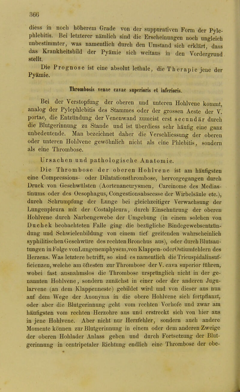 diess in noch höherem Grade von der suppurativen Form der Pyle- phlebitis. Bei letzterer nämlich sind die Erscheinungen noch ungleich unbestimmter, was namentlich durch den Umstand sich erklärt, dass das Krankheitsbild der Pyämie sich weitaus in den Vordergrund stellt. Die Piognose ist eine absolut lethale, die Therapie jene der Pyämie. Tliromhosis venae cavac superioris et inferioris. Bei der Verstopfung der oberen und unteren Hohlvene kommt, analog der Pylephlebitis des Stammes oder der grossen Aeste der V. portae, die Entzündung der Venenwand zumeist erst secundär durch die Blutgerinnung zu Stande und ist überdiess sehr häufig eine ganz unbedeutende. Man bezeichnet daher die Verschliessung der oberen oder unteren Hohlvene gewöhnlich nicht als eine Phlebitis, sondern als eine Thrombose. Ursachen und pathologische Anatomie. Die Thrombose der oberen Hohlvene ist am häufigsten eine Compressions- oder Dilatationsthrombose, hervorgegangen durch Druck von Geschwülsten (Aortenaneurysmen, Carcinome des Medias- tinums oder des Oesophagus, Congestionsabscesse der Wirbelsäule etc.), durch Schrumpfung der Lunge bei gleichzeitiger Verwachsung der Lungenpleura mit der Costalpleura, durch Einschnürung der oberen Hohlvene durch Narbengewebe der Umgebung (in einem solchen von Duchek beobachteten Falle ging die bezügliche Bindegewebscntzün- dung und Schwielenbildung von einem tief greifenden wahrscheinlich syphilitischen Geschwüre des rechten Bronchus aus), oder durch Blutsau- tungen in Folge vonLungenemphysem,von Klappen-oderOstiumfehlern des Herzens. Was letztere betrifft, so sind es namentlich die Tricuspidalinsuf- ficienzen, welche am öftesten zur Thrombose der V. cava superior führen, wobei fast ausnahmslos die Thrombose ursprünglich nicht in der ge- nannten Hohlvene, sondern zunächst in einer oder der anderen Jugu- larvene (an dem Klappenneste) gebildet wird und von dieser aus nun auf dem Wege der Anonyma in die obere Hohlvene sich fortpflanzt, oder aber die Blutgerinnung geht vom rechten Vorhofe und zwar am häufigsten vom rechten Herzohre aus und erstreckt sich von hier aus in jene Hohlvene. Aber nicht nur Herzfehler, sondern auch andere Momente können zur Blutgerinnung in einem oder dem anderen Zweige der oberen Hohlader Anlass geben und durch Fortsetzung der Blut- gerinnung in centripetaler Richtung endlich eine Thrombose der obe-