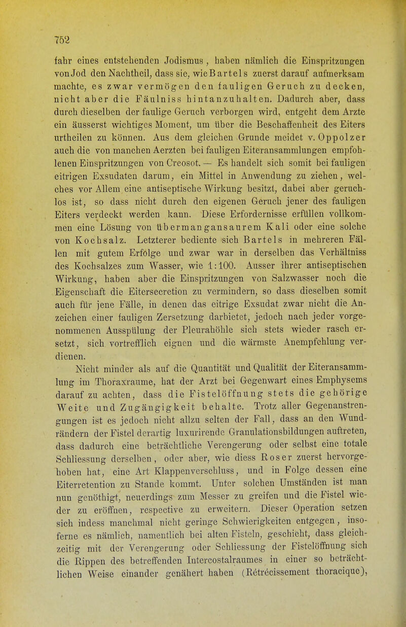 tahr eines entstehenden Jodisraus , haben nämlich die Einspritzungen von Jod den Nachtheil, dass sie, wie Bart eis zuerst darauf aufmerksam machte, es zwar vermögen den fauligen Geruch zu decken, nicht aber die Fäulniss hintanzuhalten. Dadurch aber, dass durch dieselben der faulige Geruch verborgen wird, entgeht dem Arzte ein äusserst wichtiges Moment, um über die Beschaffenheit des Eiters urtheilen zu können. Aus dem gleichen Grunde meidet v. Oppolzer auch die von manchen Aerzten bei fauligen Eiteransammlungen empfoh- lenen Einspritzungen von Creosot. — Es handelt sich somit bei fauligen eitrigen Exsudaten darum, ein Mittel in Anwendung zu ziehen, wel- ches vor Allem eine antiseptische Wirkung besitzt, dabei aber geruch- lös ist, so dass nicht durch den eigenen Geruch jener des fauligen Eiters verdeckt werden kann. Diese Erfordernisse erfüllen vollkom- men eine Lösung von übermangansaurem Kali oder eine solche von Kochsalz. Letzterer bediente sich Bartels in mehreren Fäl- len mit gutem Erfolge und zwar war in derselben das Verhältniss des Kochsalzes zum Wasser, wie 1:100. Ausser ihrer antiseptischen Wirkung, haben aber die Einspritzungen von Salzwasser noch die Eigenschaft die Eitersecretion zu vermindern, so dass dieselben somit auch für jene Fälle, in denen das eitrige Exsudat zwar nicht die An- zeichen einer fauligen Zersetzung darbietet, jedoch nach jeder vorge- nommenen Ausspülung der Pleurahöhle sich stets wieder rasch er- setzt, sich vortrefflich eignen und die wärmste Anempfehlung ver- dienen. Nicht minder als auf die Quantität und Qualität der Eiteransamm- lung im Thoraxraume, hat der Arzt bei Gegenwart eines Emphysems darauf zu achten, dass die Fistelöffnung stets die gehörige Weite und Zugängigkeit behalte. Trotz aller Gegenanstren- gungen ist es jedoch nicht allzu selten der Fall, dass an den Wund- rändern der Fistel derartig luxurirende Granulationsbildungen auftreten, dass dadurch eine beträchtliche Verengerung oder selbst eine totale Schliessung derselben, oder aber, wie diess Roser zuerst hervorge- hoben hat, eine Art Klappenverschluss, und in Folge dessen eine Eiterretention zu Stande kommt. Unter solchen Umständen ist man nun genöthigt, neuerdings zum Messer zu greifen und die Fistel wie- der zu eröffnen, respective zu erweitern. Dieser Operation setzen sich indess manchmal nicht geringe Schwierigkeiten entgegen, inso- ferne es nämlich, namentlich bei alten Fisteln, geschieht, dass gleich- zeitig mit der Verengerung oder Schliessung der Fistelöffnung sich die Rippen des betreffenden Intercostalraumes in einer so beträcht- lichen Weise einander genähert haben (Retrecissement thoracique),