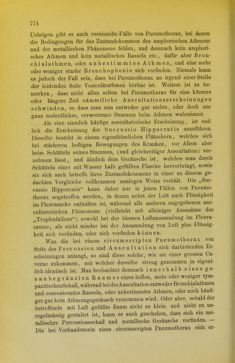 Uebrigen gibt es aucb vereinzelte Fälle von Pneumotborax; bei denen die Bedingungen für das Zustandekommen des amphoriscben Athmens und der metalliscben Phänomene fehlen, und demnach kein amphori- sches Athmen und kein metallisches Rasseln etc., dafür aber Bron- chialathmen, oder unbestimmtes Athmen, und eine mehr oder weniger starke Bronchophonie sich vorfinden. Niemals kann es jedoch der Fall sein, dass bei Pneumothorax an irgend einer Stelle der leidenden Seite Vesiculärathmen hörbar ist. Weiters ist zu be- merken , dass nicht allzu selten bei Pneumothorax für eine kürzere oder längere Zeit sämmtliche Auscultationserscheinungen schwinden, so dass man nun entweder gar nichts, oder doch nur ganz undeutliches, verworrenes Summen beim Athmen wahrnimmt. Als eine ziemlich häufige auscultatorische Erscheinung, ist end- lich die Erscheinung der Succussio Hippocratis anzuführen. Dieselbe besteht in einem eigenthümlichen Plätschern , welches sich bei stärkeren heftigen Bewegungen des Kranken, vor Allem aber beim Schütteln seines Stammes, (und gleichzeitiger Auscultation) ver- nehmen lässt, und ähnlich dem Geräusche ist, welches man durch Schütteln einer mit Wasser halb gefüllten Flasche hervorbringt, sowie sie sich auch betreffs ihres Zustandekommens in einer zu diesem ge- dachten Vergleiche vollkommen analogen Weise verhält. Die „Suc- cussio Hippocratis kann daher nur in jenen Fällen von Pneumo- thorax angetroffen werden, in denen nebst der Luft auch Flüssigkeit im Pleurasäcke enthalten ist, während alle anderen angegebenen aus- cultatorischen Phönomene (vielleicht mit alleiniger Ausnahme des „Tropfenfallens) sowohl bei der blossen Luftansammlung im Pleura- räume, als nicht minder bei der Ansammlung von Luft plus Flüssig- keit sich vorfinden, oder sich vorfinden können. Was die bei einem circumscripten Pneumothorax von Seite der Percussion und Auscultation sich darbietenden Er- scheinungen anlangt, so sind diese solche, wie sie einer grossen Ca- verne zukommen, mit welcher derselbe streng genommen ja eigent- lich identisch ist. Man beobachtet demnach innerhalb eines ge- naubegränzten Raumes einen hellen, mehr oder weniger tym- panitischenSchall, während bei der Auscultation entweder Bronchialathmen und consonirendes Rasseln, oder unbestimmtes Athmen, oder noch häufi- ger gar kein Athmungsgeräusch vernommen wird. Oder aber, sobald der betreffende mit Luft gefüllte Raum nicht zu klein und nicht zu un- regelmässig gestaltet ist, kann es auch geschehen, dass sich ein me- tallischer Percussionsschall und metallische Geräusche vorfinden. — Die bei Vorhandensein eines circumscripten Pneumothorax sich er-