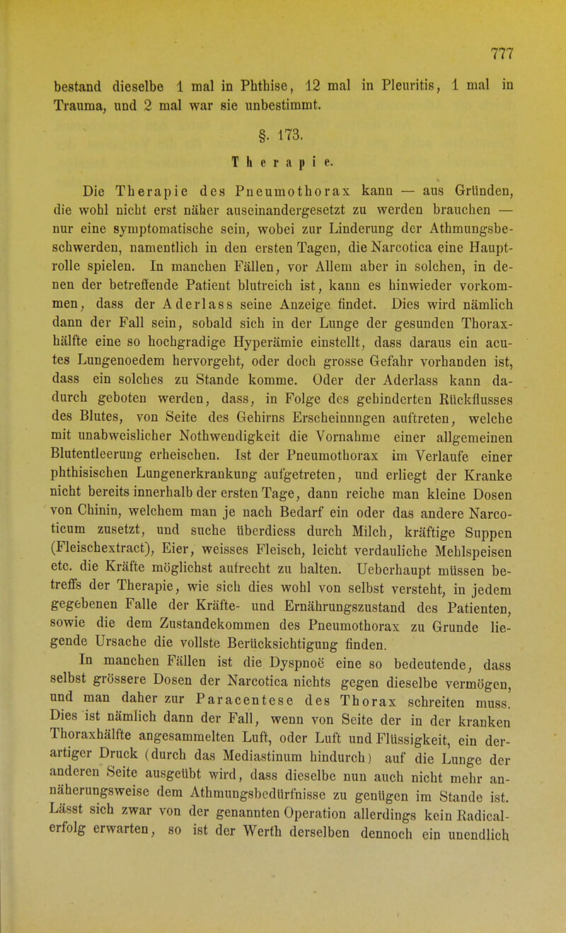 bestand dieselbe 1 mal in Phthise, 12 mal in Pleuritis, 1 mal in Trauma, und 2 mal war sie unbestimmt. §. 173. Therapie. Die Therapie des Pneumothorax kann — aus Gründen, die wohl nicht erst näher auseinandergesetzt zu werden brauchen — nur eine symptomatische sein, wobei zur Linderung der Athmungsbe- schwerden, namentlich in den ersten Tagen, die Narcotica eine Haupt- rolle spielen. In manchen Fällen, vor Allem aber in solchen, in de- nen der betreffende Patient blutreich ist, kann es hinwieder vorkom- men, dass der Aderlass seine Anzeige findet. Dies wird nämlich dann der Fall sein, sobald sich in der Lunge der gesunden Thorax- hälfte eine so hochgradige Hyperämie einstellt, dass daraus ein acu- tes Lungenoedem hervorgeht, oder doch grosse Gefahr vorhaDden ist, dass ein solches zu Stande komme. Oder der Aderlass kann da- durch geboten werden, dass, in Folge des gehinderten Rückflusses des Blutes, von Seite des Gehirns Erscheinungen auftreten, welche mit unabweislicher Notwendigkeit die Vornahme einer allgemeinen Blutentleerung erheischen. Ist der Pneumothorax im Verlaufe einer phthisischen Lungenerkrankung aufgetreten, und erliegt der Kranke nicht bereits innerhalb der ersten Tage, dann reiche man kleine Dosen von Chinin, welchem man je nach Bedarf ein oder das andere Narco- ticum zusetzt, und suche überdiess durch Milch, kräftige Suppen (Fleischextract), Eier, weisses Fleisch, leicht verdauliche Mehlspeisen etc. die Kräfte möglichst aufrecht zu halten. Ueberhaupt müssen be- treffs der Therapie, wie sich dies wohl von selbst versteht, in jedem gegebenen Falle der Kräfte- und Ernährungszustand des Patienten, sowie die dem Zustandekommen des Pneumothorax zu Grunde lie- gende Ursache die vollste Berücksichtigung finden. In manchen Fällen ist die Dyspnoe eine so bedeutende, dass selbst grössere Dosen der Narcotica nichts gegen dieselbe vermögen, und man daher zur Paracentese des Thorax schreiten muss.' Dies ist nämlich dann der Fall, wenn von Seite der in der kranken Thoraxhälfte angesammelten Luft, oder Luft und Flüssigkeit, ein der- artiger Druck (durch das Mediastinum hindurch) auf die Lunge der anderen Seite ausgeübt wird, dass dieselbe nun auch nicht mehr an- näherungsweise dem Athmungsbedürfnisse zu genügen im Stande ist. Lässt sich zwar von der genannten Operation allerdings kein Radical- erfolg erwarten, so ist der Werth derselben dennoch ein unendlich
