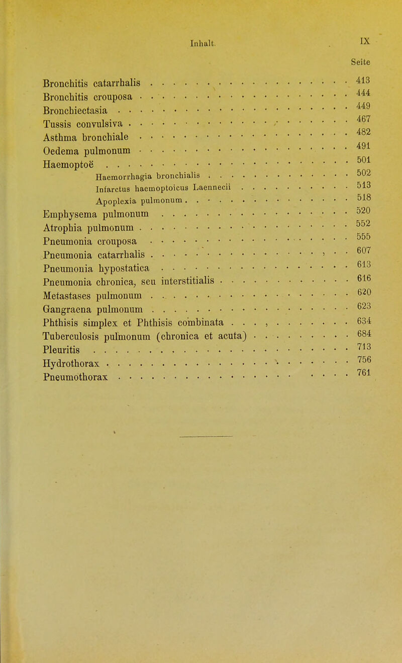 Seite Bronchitis catarrhalis 413 Bronchitis crouposa 444 Bronchiectasia A fi7 Tussis convulsiva * 482 Asthma bronchiale 491 Oedema pulmonum Haemoptoe' 501 Haemorrhagia brorichialis &02 Infarctus haemoptoicus Laennecii 513 Apoplexia pulmonum. . - 518 Emphysema pulmonum 520 Atrophia pulmonum 552 Pneumonia crouposa 555 Pneumonia catarrhalis > • • Pneumonia hypostatica 613 Pneumonia chronica, seu interstitialis 616 Metastases pulmonum 62 Gangraena pulmonum 623 Phthisis simplex et Phthisis co'mbinata . . . , 634 Tuberculosis pulmonum (chronica et acuta) 684 Pleuritis , . . • 713 Hydrothorax v- 756 Pneumothorax