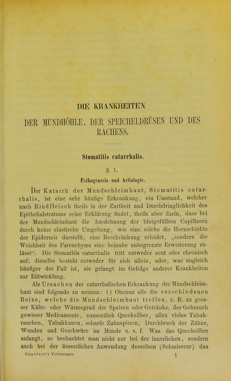 DIE KRANKHEITEN DER MÜNDHÖHLE, DER SPEICHELDRÜSEN UND DES RACHENS. Stomatitis catarrhalis. §• 1. Palhogenesis und Aefiologie. Der Katarrh der Mundschleimhaut, Stomatitis catar- rhalis, ist eine sehr häufige Erkrankung, ein Umstand, welcher nach Rindfleisch theils in der Zartheit und Durchdringlichkeit des Epithelialstratums seine Erklärung findet, theils aber darin, dass bei der Mundschleimhaut die Ausdehnung der blutgefüllten Capillaren durch keine elastische Umgebung, wie eine, solche die Hornschichte der Epidermis darstellt, eine Beschränkung erleidet, „sondern die Weichheit des Parenchyms eine beinahe unbegrenzte Erweiterung zu- lässt. Die Stomatitis catarrhalis tritt entweder acut oder chronisch auf; dieselbe besteht entweder für sich allein, oder, was ungleich häufiger der Fall ist, sie gelangt im Gefolge anderer Krankheiten zur Entwicklung. Als Ursachen der catarrhalis eben Erkrankung der Mundschleim- haut sind folgende zu nennen: 1) Obenan alle die verschiedenen Reize, welche die Mundschleimhaut treffen, z. B. zu gros- ser Kälte- oder Wärmegrad der Speisen oder Getränke, der Gebrauch gewisser Medicamente, namentlich Quecksilber, allzu vieles Tabak- rauchen, Tabakkauen, scharfe Zahnspitzen, Durebbruch der Zähne, Wunden und Geschwüre im Munde u. s. f. Was das Quecksilber anlangt, so beobachtet man nicht nur bei der innerlichen, sondern auch bei der äusserlichen Anwendung desselben (Schmiercur) das Oppolzcr's Vorlesungen. -1