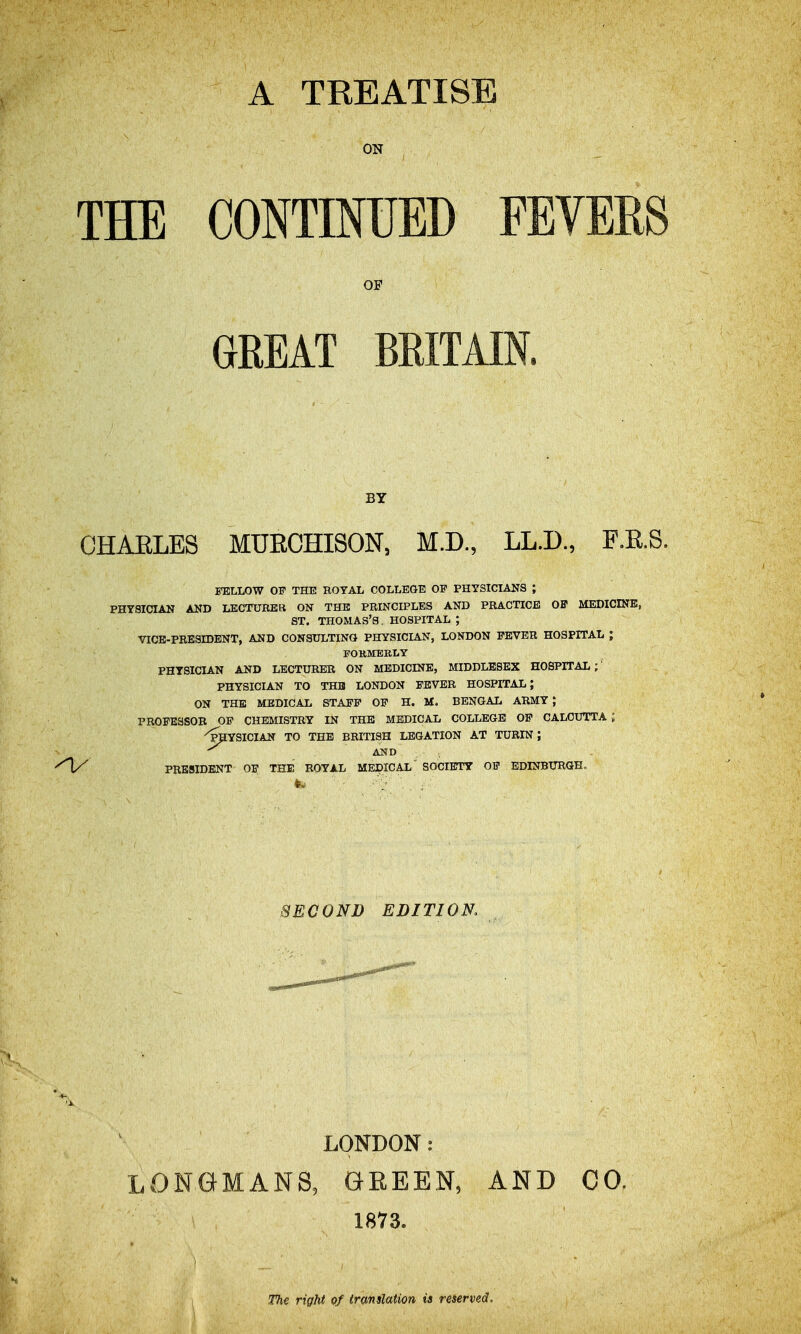 A TREATISE ON THE CONTmUBD FEVERS OF GREAT BRITAIN. BY CHAELES MUECHISON, M.D., LL.D., F.R.S. FELLOW OF THE BOYAL COLLEGE OF PHYSICIANS ; PHYSICIAN AND LECTURER ON THE PRINCIPLES AND PRACTICE OF MEDICINB, ST. THOMAS'S , HOSPITAL ; VICE-PRESIDENT, AND CONSULTING PHYSICLA.N, LONDON FEVER HOSPITAL ; FOKMERLY PHTSICL&.N AND LECTURER ON MEDICINE, MIDDLESEX HOSPITAL;' PHYSICIAN TO THE LONDON FEVER HOSPITAL; ON THE MEDICAL STAFF OF H. M. BENGAL ARMY ; PROFESSOR OF CHEMISTRY IN THE MEDICAL COLLEGE OF CALCUTTA; 'IraYSICIAtf TO THE BRITISH LEGATION AT TURIN; AND , , ^H/^ PRESIDENT OF THE ROYAL MEDICAL SOCIETY OF EDINBURGHo SECOND EDITION. LONDON: LONGMANS, GEEEN, 1873. AND CO. 1 The right of iranslation ia reserved.