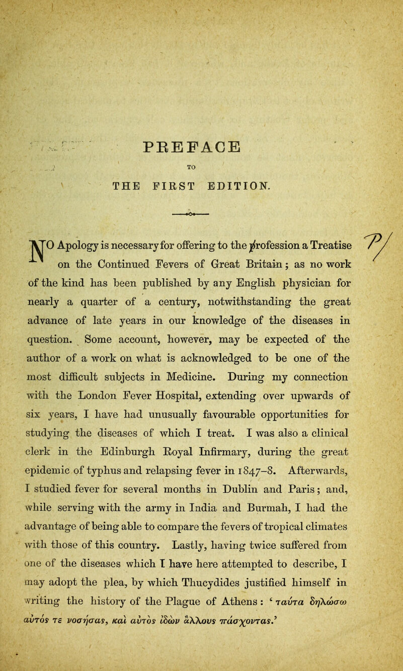 TO THE FIRST EDITION. T^O Apology is necessary for offering to the |(rofession a Treatise on the Continued Fevers of Great Britain; as no work of the kind has been published by any English physician for nearly a quarter of a century, notwithstanding the great advance of late years in our knowledge of the diseases in question. Some account, however, may be expected of the author of a work on what is acknowledged to be one of the most difficult subjects in Medicine. During my connection with the London Fever Hospital, extending over upwards of six years, I have had unusually favourable opportunities for studying the diseases of which I treat. I was also a clinical clerk in the Edinburgh Eoyal Infirmary, during the great epidemic of typhus and relapsing fever in 1847-8. Afterwards, I studied fever for several months in Dublin and Paris; and, while serving with the army in India and Burmah, I had the advantage of being able to compare the fevers of tropical climates with those of this country. Lastly, having twice suffered from one of the diseases which I have here attempted to describe, I may adopt the plea, by which Thucydides justified himself in writing the history of the Plague of Athens : ' laina BijXdoao) avTos TS voarj(ra9, koX avjos lBa)v aXKovs Trda'Xpvras,'