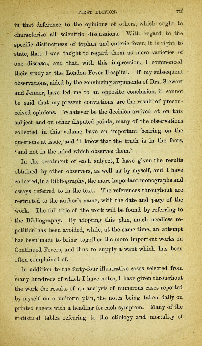 FIEST EDITlOKo vfl in that deference to the opinions of others, which ought to characterize all scientific discussions. With regard to the specific distinctness of typhus and enteric fever, it is right to state, that I was taught to regard them as mere varieties of one disease; and that, with this impression, I commenced their study at the London Fever Hospital. If my subsequent observations, aided by the convincing arguments of Drs. Stewart and Jenner, have led me to an opposite conclusion, it cannot be said that my present convictions are the result of precon- ceived opinions. Whatever be the decision arrived at on this subject and on other disputed points, many of the observations collected in this volume have an important bearing on the questions at issue, and 'I know that the truth is in the facts, ' and not in the mind which observes them.' In the treatment of each subject, I have given the results obtained by other observers, as well as' by myself, and I have collected, in a Bibliography, the more important monographs and essays referred to in the text. The references throughout are restricted to the author's name, with the date and page of the work. The full title of the work will be found by referring to the Bibliography. By adopting this plan, much needless re- petition has been avoided, while, at the same time, an attempt has been made to bring together the more important works on Continued Fevers, and thus to supply a want which has been often complained of. In addition to the forty-four illustrative cases selected from many hundreds of which I have notes, I have given throughout the work the results of an analysis of numerous cases reported by myself on a UDiform plan, the notes being taken daily on printed sheets with a heading for each symptom. Many of the statistical tables referring to the etiology and mortality of