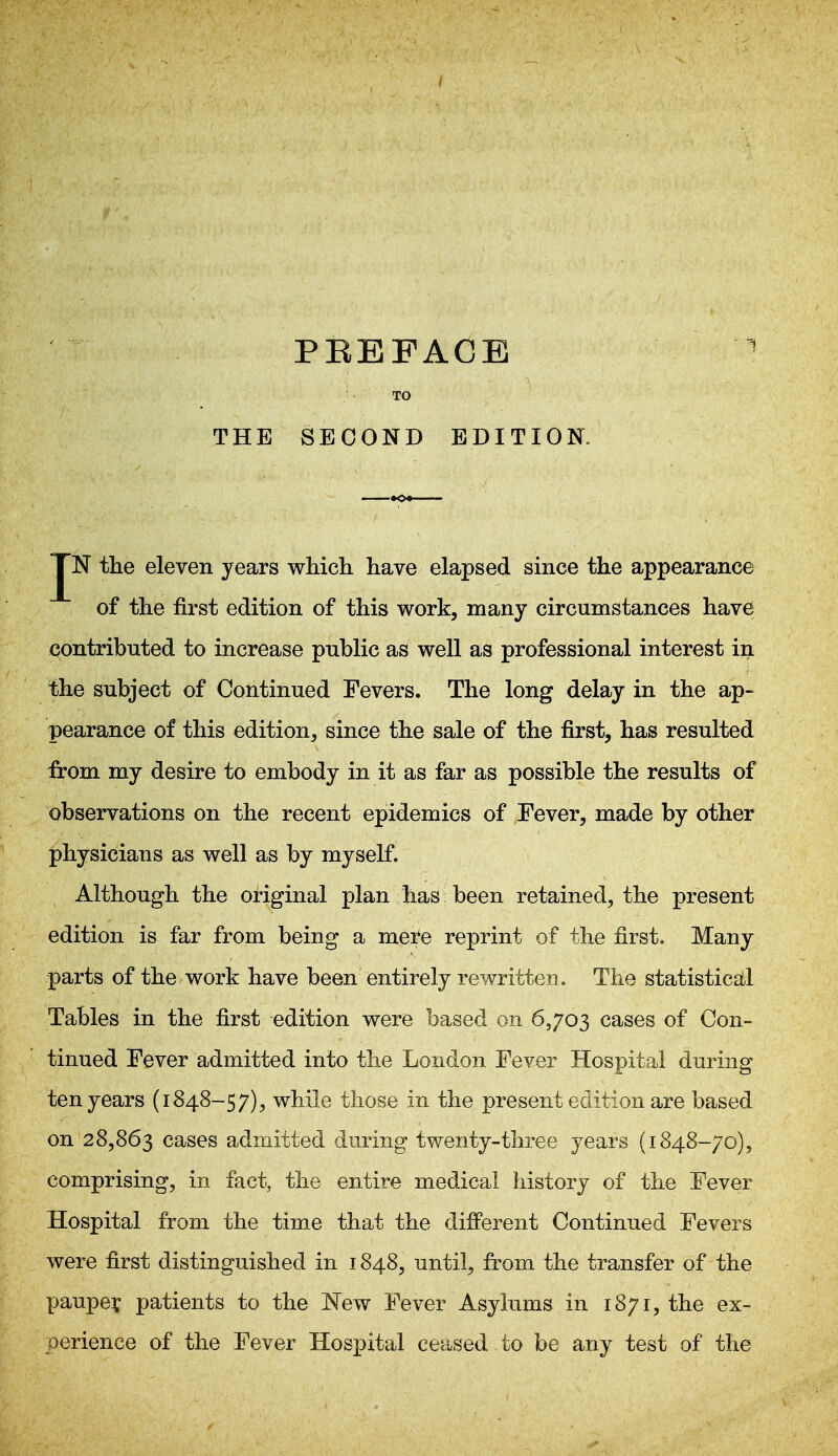 TO THE SECOND EDITION. JN the eleven years which have elapsed since the appearance of the first edition of this work, many circumstances have contributed to increase public as well as professional interest in the subject of Continued Fevers. The long delay in the ap- pearance of this edition, since the sale of the first, has resulted :from my desire to embody in it as far as possible the results of observations on the recent epidemics of Fever, made by other physicians as well as by myself. Although the original plan has been retained, the present edition is far from being a mei^e reprint of the first. Many parts of the work have been entirely rewritten. The statistical Tables in the first edition were based on 6,703 cases of Con- tinued Fever admitted into the Loudon Fever Hospital during ten years (1848-57), while those in the present edition are based on 28,863 cases admitted during twenty-three years (1848-70), comprising, in fact, the entire medical history of the Fever Hospital from the time that the different Continued Fevers were first distinguished in 1848, until, from the transfer of the paupe? patients to the JSTew Fever Asylums in 1871, the ex- perience of the Fever Hospital ceased to be any test of the