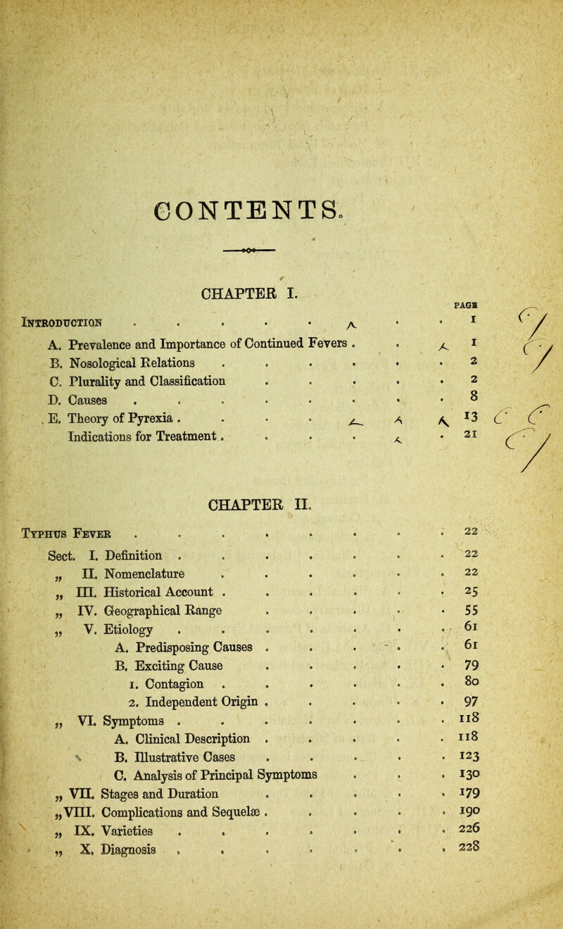 (DONTENTS. CHAPTER I. Introdtjction . . , . . ^ A. Prevalence and Importance of Continued Fevers , B. Nosological Relations . . . . C. Plurality and Classification D. Causes . E. Theory of Pyrexia. • • ° ^ Indications for Treatment. CHAPTER IL Typhus Fever ..... Sect. I. Definition .... „ II. Nomenclature „ in. Historical Account . „ IV. Geographical Range „ V. Etiology .... A. Predisposing Causes , B. Exciting Cause 1. Contagion 2. Independent Origin . „ VI. Symptoms . . . . A. Clinical Description . % B. Illustrative Cases C. Analysis of Principal Symptoms „ VH. Stages and Duration „VIII. Complications and Sequelae , „ IX. Varieties „ X, Diagnosis , . . •