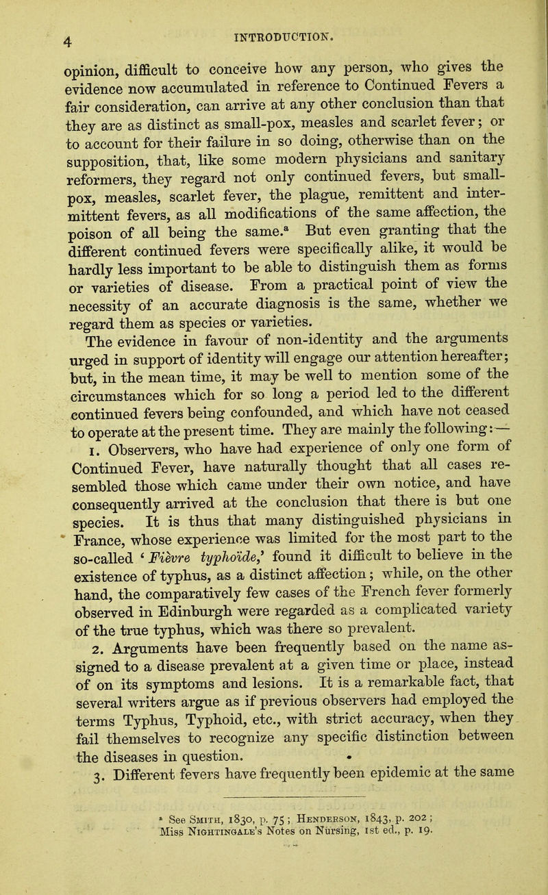 opinion, difficult to conceive how any person, who gives the evidence now accumtilated in reference to Continued Fevers a fair consideration, can arrive at any other conclusion than that they are as distinct as small-pox, measles and scarlet fever; or to account for their failure in so doing, otherwise than on the supposition, that, like some modern physicians and sanitary reformers, they regard not only continued fevers, but small- pox, measles, scarlet fever, the plague, remittent and inter- mittent fevers, as all modifications of the same affection, the poison of all being the same.* But even granting that the different continued fevers were specifically alike, it would be hardly less important to be able to distinguish them as forms or varieties of disease. From a practical point of view the necessity of an accurate diagnosis is the same, whether we regard them as species or varieties. The evidence in favour of non-identity and the arguments urged in support of identity will engage our attention hereafter; but, in the mean time, it may be well to mention some of the circumstances which for so long a period led to the different continued fevers being confounded, and which have not ceased to operate at the present time. They a,re mainly the following: — 1. Observers, who have had experience of only one form of Continued Fever, have naturally thought that all cases re- sembled those which came under their own notice, and have consequently arrived at the conclusion that there is but one species. It is thus that many distinguished physicians in France, whose experience was limited for the most part to the so-called ' Fievre typho'ide, found it difficult to believe in the existence of typhus, as a distinct affection; while, on the other hand, the comparatively few cases of the French fever formerly observed in Edinburgh were regarded as a complicated variety of the true typhus, which was there so prevalent. 2. Arguments have been frequently based on the name as- signed to a disease prevalent at a given time or place, instead of on its symptoms and lesions. It is a remarkable fact, that several writers argue as if previous observers had employed the terms Typhus, Typhoid, etc., with strict accuracy, when they fail themselves to recognize any specific distinction between the diseases in question. 3. Different fevers have frequently been epidemic at the same » See Smith, 1830, p. 75 ; Hendeeson, 1843,.p. 202 ; Miss Nightingale's Notes on Nursing, ist ed., p. 19.