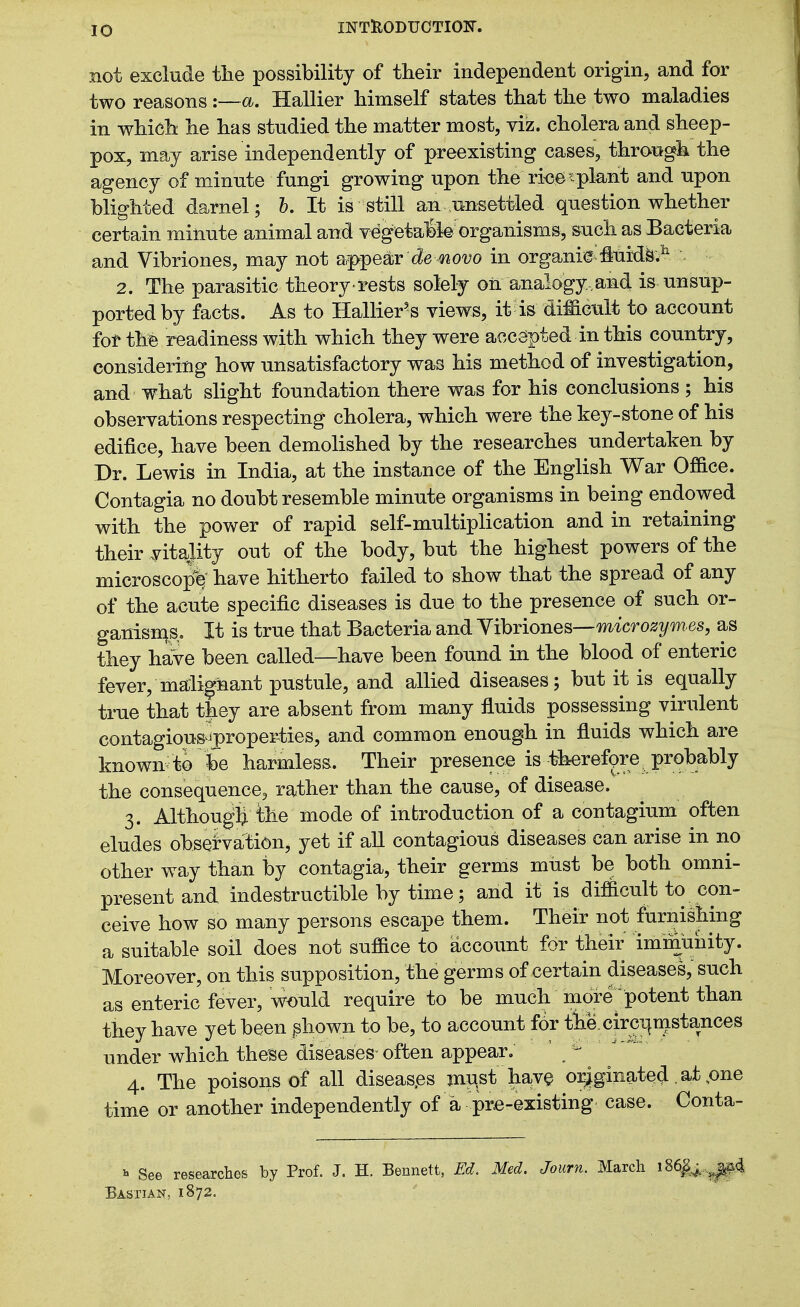 not exclude tlie possibility of their independent origin, and for two reasons :—a. Hallier himself states that the two maladies in which he has studied the matter most, viz. cholera and sheep- pox, may arise independently of preexisting cases, through the agency of minute fungi growing upon the ri<30<plant and upon blighted darnel; h. It is still an unsettled question whether certain minute animal and vegetal»k organisms, such as Bacteria and Vibriones, may not af^pear de ^o^o in organic flui'dk^ . 2. The parasitic theory rests solely oil analogy ,and is unsup- ported by facts. As to Hallier^s views, it is diffictilt to account fot thfe readiness with which they were accepted in this country, considering how unsatisfactory was his method of investigation, and what slight foundation there was for his conclusions ; his observations respecting cholera, which were the key-stone of his edifice, have been demolished by the researches undertaken by Dr. Lewis in India, at the instance of the English War Office. Contagia no doubt resemble minute organisms in being endowed with the power of rapid self-multiplication and in retaining their vitaj-ity out of the body, but the highest powers of the microscope have hitherto failed to show that the spread of any of the acute specific diseases is due to the presence of such or- ganisn^s. It is true that Bacteria and Yibriones—m'icro^^/^^^j they haVe been called—have been found in the blood of enteric fever, malignant pustule, and allied diseases; but it is equally true that they are absent from many fluids possessing virulent contagious^^proper-ties, and common enough in fluids which are known to be harmless. Their presence is therefpre probably the consequence, rather than the cause, of disease. 3. Althougli the mode of introduction of a contagium often eludes observation, yet if aU contagious diseases can arise in no other way than by contagia, their germs must be both omni- present and indestructible by time; and it is difficult to con- ceive how so many persons escape them. Their not furnishing a suitable soil does not suffice to account for their immuiiity. Moreover, on this supposition, the germs of certain diseases, such as enteric fever, would require to be much more potent than they have yet been ^hown to be, to account for tiie.circi|mstances under which these diseases often appear, ' 4. The poisons of all diseas.es mu,st have oi^ginated. at ,one time or another independently of a pra-existing case. Conta- ^ See researches by Prof. J. H. Bennett, Ed. Med. Journ. March iS6^^.^^i Bastian, 1872.