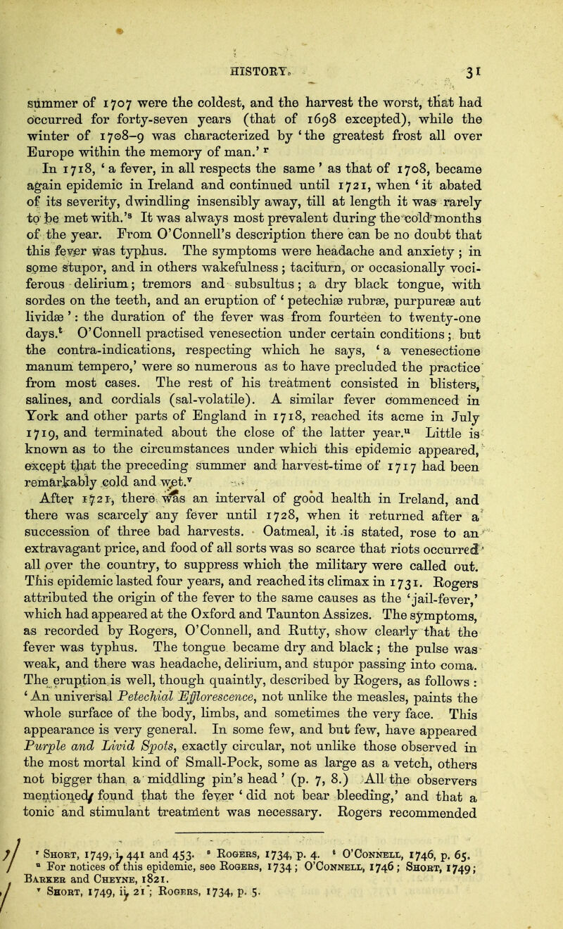 Slimmer of 1707 were the coldest, and the harvest the worst, that had bbcurred for forty-seven years (that of 1698 excepted), while the winter of 1708-9 was characterized by 'the greatest frost all over Europe within the memory of man.' ^ In 1718, * a fever, in all respects the same * as that of 1708, became again epidemic in Ireland and continued until 1721, when 'it abated of its severity, dwindling insensibly away, till at length it was rarely to |)q met with.'s always most prevalent during thetjold'inonths of the year. From O'Connell's description there can be no doubt that this fev^r was typhus. The symptoms were headache and anxiety ; in spme stupor, and in others wakefulness ; taciturn, or occasionally voci- ferous delirium; tremors and subsultus; a dry black tongue, with sordes on the teeth, and an eruption of ' petechiee rubrse, purpurese aut lividffi ': the duration of the fever was from fourteen to twenty-one days.* O'Connell practised venesection under certain conditions ; but the contra-indications, respecting which he says, ' a venesectione manum tempero,' were so numerous as to have precluded the practice from most cases. The rest of his treatment consisted in blisters, salines, and cordials (sal-volatile). A similar fever commenced in York and other parts of England in 1718, reached its acme in July 1719, and terminated about the close of the latter year. Little is- known as to the circumstances under which this epidemic appeared, e^CQpt that the preceding summer and harvest-time of 1717 had been remariiably cold and T\;et.'^ After 1^21', there,S^s an interval of good health in Ireland, and there was scarcely any fever until 1728, when it returned after a' succession of three bad harvests. - Oatmeal, it .is stated, rose to an extravagant price, and food of all sorts was so scarce that riots occurred'' all over the country, to suppress which the military were called out. This epidemic lasted four years, and reached its climax in 1731. Rogers attributed the origin of the fever to the same causes as the 'jail-fever,' which had appeared at the Oxford and Taunton Assizes. The symptoms, as recorded by Rogers, O'Connell, and Rutty, show cleaiiy that the fever was typhus. The tongue became dry and black ; the pulse was- weak, and there was headache, delirium, and stupor passing into coma. The eruption.is well, though quaintly, described by Rogers, as follows : ' An universal Petechial JEJfflorescence, not unlike the measles, paints the whole surface of the body, limbs, and sometimes the very face. This appearance is very general. In some few, and but few, have appeared PuTjple and Livid Sjpots, exactly circular, not unlike those observed in the most mortal kind of Small-Pock, some as large as a vetch, others not bigger than a middling pin's head' (p. 7, 8.) AU the observers mentioi|ed/ found that the fever ' did not bear bleeding,' and that a tonic and stimulant treatment was necessary. Rogers recommended i ' Short, 1749, L 441 and 453. * Rogers, 1734, p. 4. * O'Connell, 1746, p. 65, For notices of this epidemic, see Rogers, 1734; O'Connell, 1746; Short, 1749; Barker and Cheyne, 1821. Short, 1749, iy 21 ; Rogers, 1734, p.