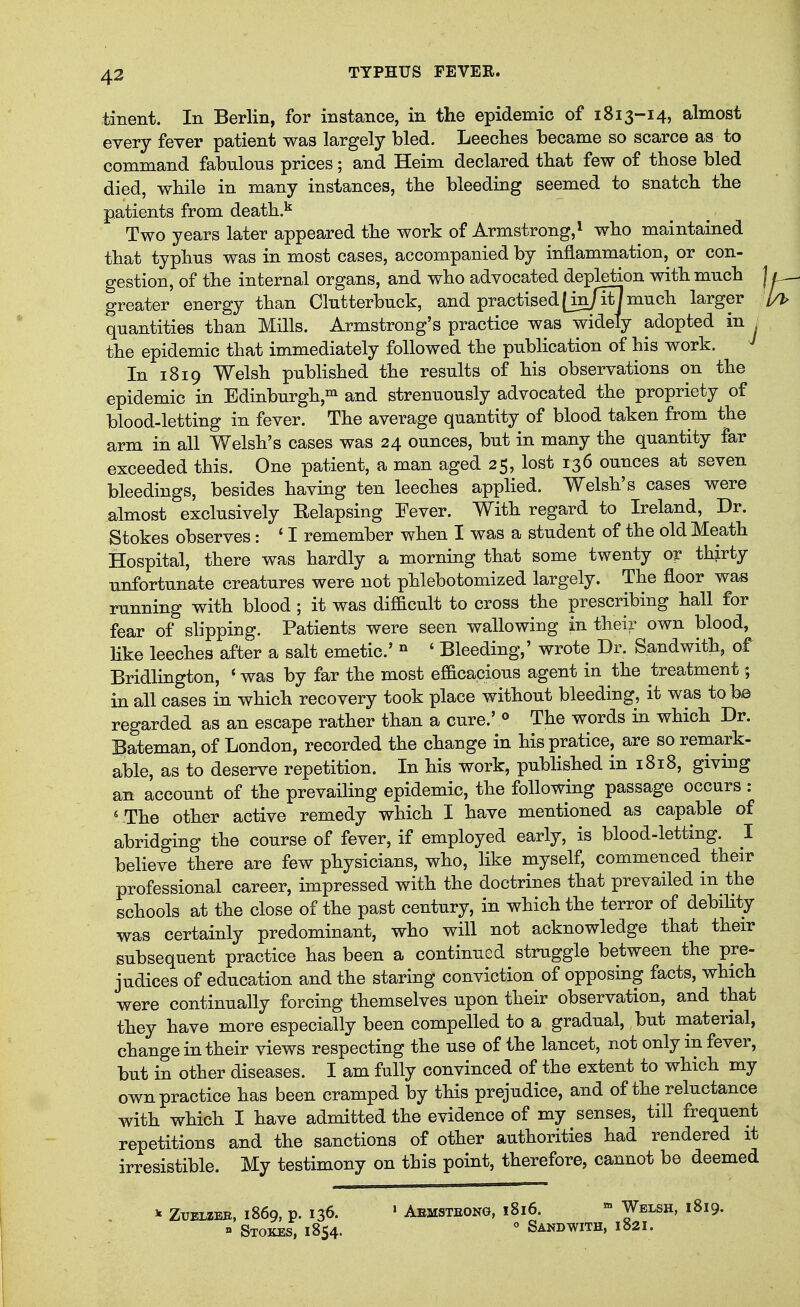 tinent. In Berlin, for instance, in the epidemic of 1813-14, almost every fever patient was largely bled. Leeches became so scarce as to command fabnlons prices; and Heim declared that few of those bled died, while in many instances, the bleeding seemed to snatch the patients from death.^ Two years later appeared the work of Armstrong,^ who maintained that typhus was in most cases, accompanied by inflammation, or con- gestion, of the internal organs, and who advocated depletion with much greater energy than Clutterbuck, and practised [in/it] much larger quantities than Mills. Armstrong's practice was widely adopted in j the epidemic that immediately followed the publication of his work. In 1819 Welsh published the results of his observations on the epidemic in Edinburgh,^ and strenuously advocated the propriety of blood-letting in fever. The average quantity of blood taken from the arm in all Welsh's cases was 24 ounces, but in many the quantity far exceeded this. One patient, a man aged 25, lost 136 ounces at seven bleedings, besides having ten leeches applied. Welsh's cases were almost exclusively Eelapsing Fever. With regard to Ireland, Dr. Stokes observes: * I remember when I was a student of the old Meath Hospital, there was hardly a morning that some twenty or thjrty unfortunate creatures were not phlebotomized largely. The floor was running with blood; it was difficult to cross the prescribing hall for fear of slipping. Patients were seen wallowing in their own blood, hke leeches after a salt emetic' ° ' Bleeding,' wrote Dr. Sandwith, of Bridlington, * was by far the most efficacious agent in the treatment; in all cases in which recovery took place without bleeding, it was to be regarded as an escape rather than a cure.' « The words in which Dr. lateman, of London, recorded the change in hispratice, are so remark- able, as to deserve repetition. In his work, published in 1818, giving an account of the prevailing epidemic, the following passage occurs : * The other active remedy which I have mentioned as capable of abridging the course of fever, if employed early, is blood-letting. I believe there are few physicians, who, like myself, commenced^ their professional career, impressed with the doctrines that prevailed in the schools at the close of the past century, in which the terror of debiUty was certainly predominant, who will not acknowledge that their subsequent practice has been a continued struggle between the pre- judices of education and the staring conviction of opposing facts, which were continually forcing themselves upon their observation, and that they have more especially been compelled to a gradual, but material, change in their views respecting the use of the lancet, not only in fever, but in other diseases. I am fully convinced of the extent to which my own practice has been cramped by this prejudice, and of the reluctance with which I have admitted the evidence of my senses, till frequent repetitions and the sanctions of other authorities had rendered it irresistible. My testimony on this point, therefore, cannot be deemed ^ Ztjelzeb. 1869, p. 136. » Aemsteong, 1816. » Welsh, 1819. » Stokes, 1854.  Sandwith, 1821.