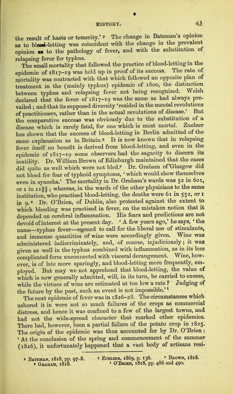 the result of haste or temerity.' p The change in Bateman's opinion as to blood-letting was coincident with the change in the prevalent opinion BM to the pathology of fever, and with the substitution of relapsing fever for typhus. The smaU mortality that followed the practice of blood-letting in the epidemic of 1817-19 was held up in proof of its success. The rate of mortality was contrasted with that which followed an opposite plan of treatment in the (mainly typhus) epidemic of 1800, the distinction between typhus and relapsing fever not being recognized. Welsh declared that the fever of 1817-19 was the same as had always pre- vailed ; and that its supposed diversity 'resided in the mental revolutions of practitioners, rather than in the actual revolutions of disease.' But the comparative success was obviously due to the substitution of a disease which is rarely fatal, for one which is most mortal. Zuelzer has shown that the success of blood-letting in Berlin admitted of the same explanation as in Britain.^ It is now known that in relapsing fever itself no benefit is derived from blood-letting, and even in the epidemic of 1817-19 some observers had the sagacity to discern its inutility. Dr. William Brown of Edinburgh maintained that the cases did quite as well which were not bled.^ Dr. Graham of *G-lasgow did not bleed for fear of typhoid symptoms, ' which would show themselves even in synocha.' The mortality in Dr. Graham's wards was 52 in 601, or I in IIII; whereas, in the wards of the other physicians to the same institution, who practised blood-letting, the deaths were 61 in 552, or i in 9. s Dr. O'Brien, of Dublin, also protested against the extent to which bleeding was practised in fever, on the mistaken notion that it depended on cerebral inflammation. His fears and predictions are not devoid ohnterest at the present day. ' A few years ago,' he says, * the name—typhus fever—se.emed to call for the liberal use of stimulants, and immense quantities of wine were accordingly given. Wine was administered indiscriminately, and, of course, injudiciously; it was given as well in the typhus combined with inflammation, as in its less complicated form unconnected with visceral derangement. Wine, how- ever, is of late more sparingly, and blood-letting more frequently, em- ployed. But may we not apprehend that blood-letting, the value of which is now generally admitted, will, in its turn, be carried to excess, while the virtues of wine are estimated at too low a rate ? Judging of the future by the past, such an event is not impossible.' * The next epidemic of fever was in 18 2 6-2 8. The circumstances which ushered it in were not so much failures of the crops as commercial distress, and hence it was confined to a few of the largest towns, and had not the wide-spread character that marked other epidemics. There had, however, been a partial failure of the potato crop in 1825. The origin of the epidemic was thus accounted for by Dr. O'Brien: ' At the conclusion of the spring and commencement of the summer (1826), it unfortunately happened that a vast body of artisans resi- p Bateman, 1818, pp. 97-8. Zuelzer, 1869, p. 136. ' Brown, 1818. • Graham, 1818. * O'Brien, i8i8, pp. 486 and 490.