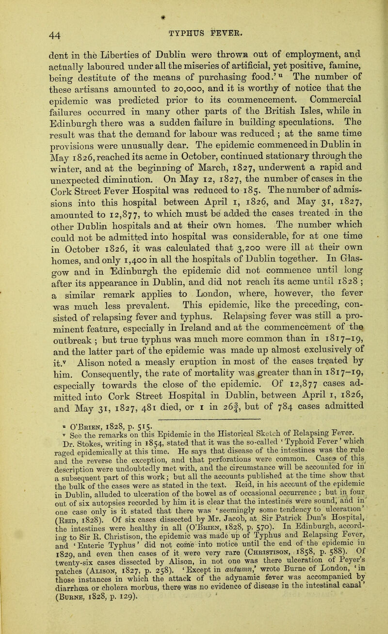 dent in the Liberties of Dublin were tbrowa out of employment, and actually laboured under all the miseries of artificial, yet positive, famine, being destitute of the means of purchasing food.' The number of these artisans amounted to 20,000, and it is worthy of notice that the epidemic was predicted prior to its commencement. Commercial failures occurred in many other parts of the British Isles, while in Edinburgh there was a sudden failure in building speculations. The result was that the demand for labour was reduced ; at the same time provisions were unusually dear. The epidemic commenced in Dublin in May 1826, reached its acme in October, continued stationary through the winter, and at the beginning of March, 1827, underwent a rapid and unexpected diminution. On May 12, 1827, the number of cases in the Cork Street Fever Hospital was reduced to 185. The number of admis- sions into this hospital between April i, 1826, and May 31, 1827, amounted to 12,877, to which must be added the cases treated in the other Dubliji hospitals and at their oWn homes. The number which could not be admitted into hospital was considerable, for at one time in October 1826, it was calculated that 3,200 were ill at their own homes, and only 1,400 in all the hospitals of Dublin together. In Clas- gow and in Edinburgh the epidemic did not commence until long after its appearance in Dublin, and did not reach its acme until 1S28 ; a similar remark applies to London, where, however, the fever was much less prevalent. This epidemic, like the preceding, con- sisted of relapsing fever and typhus. Relapsing fever was still a pro- minent feature, especially in Ireland and at the commencement of the outbreak ; but true typhus was much more common than in 1817-19, and the latter part of the epidemic was made up almost exclusively of it.v Alison noted a measly eruption in most of the cases treated by him. Consequently, the rate of mortality was greater than in 1817-19, especially towards the close of the epidemic. Of 12,877 cases ad- mitted into Cork Street Hospital in Dublin, between April i, 1826, and May 31, 1827, 481 died, or i in 26|, but of 784 cases admitted ^ See the remarks on this Epidemic in the Historical Sketch of Kelapsmg ± ever.^ Dr. Stokes, writing in 1854, stated that it was the so-called ' Typhoid Fever' which raged epidemically at this time. He says that disease of the intestines was the rule and the reverse the exception, and that perforations were common. Cases* of this description were undoubtedly met with, and the circumstance will be accounted for in a subsequent part of this work; but all the accounts published at the time show that the bulk of the cases were as stated in the text. Eeid, in his account of the epidemic in Dublin, alluded to ulceration of the bowel as of occasional occurrence ; but in four^ out of six autopsies recorded by him it is clear that the intestines were sound, and one case only is it stated that there was 'seemingly some tendency to ulceration' (Reid 1828). Of six cases dissected by Mr. Jacob, at Sir Patrick Dun's Hospital, the intestines were healthy in all (O'Brien, 1828, p. 57o). In Edinbiirgh, accord- ing to Sir R. Christison, the epidemic was made up of Typhus and Eelapsmg Eever, and 'Enteric Typhus' did not come into notice until the end of the epidemic m 1829, and even then cases of it were very rare (Christison, 1858, p. 588). Of twenty-six cases dissected by Alison, in not one was there ulceration of Peyer s patches (Alison, 1827, p. 258). 'Except in autumn,' wrote Burne of London, 'in those instances in which the attack of the adynamic fever was acconipamed by diarrhoea or cholera morbus, therep was no evidence of disease m the intestinal canal (Bubne, 1828, p. 129).