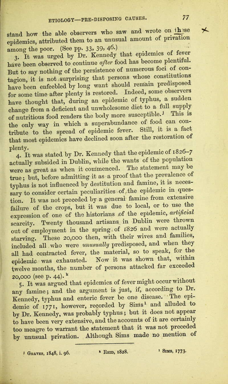 stand how the able observers who saw and wrote on 1h3se epidemics, attributed them to an unusual amount of privation ainonff the poor. (See pp. 33? 39? 46-) . ^ . ' It was urged by Dr. Kennedy that epidemics of fever have been observed to continue after food has become plentiful. But to say nothing of the persistence of numerous foci of con- tagion, it is not>surprising that persons whose constitutions have been enfeebled by long want should remain predisposed for some time after plenty is restored. Indeed, some observers have thought that, during an epidemic of typhus a suaden change from a deficient and unwholesome diet to a full supply of nutritious food renders the body more susceptible. ^ This is the only way in which a superabundance of food can con- tribute to the spread of epidemic fever. Still, it is a fact that most epidemics have declined soon after the restoration ot plenty. . o o » 4. It was stated by Dr. Kennedy that the epidemic ot 1826-7 actually subsided in Dublin, while the wants of the population were as great as when it commenced. The statement may be true; but, before admitting it as a proof that the prevalence of typhus is not influenced by destitution and famine, it is neces- sary to consider certain peculiarities of .the epidemic in ques- tion. It was not preceded by a general famine from extensive failure of the crops, but it was due to local, or to use the expression of one of the historians .of the epidemic, artific%al scarcity. Twenty thousand artisans, in Dublin were thrown out of employment in the spring, of 1326 and were actually starving. These 20,000 then, with their wives and families, included all who were unusually predisposed, and when they all had contracted fever, the material, so to speak, for the epidemic was exhausted. Now it was shown that, withm twelve months, the number of persons attacked far exceeded 20,000 (see p. 44)-^ , ^ , , 5. It was argued that epidemics of fever might occur without any famine; and the argument is just, if, according to Dr. Kennedy, typhus and enteric fever be one disease. ■ The epi- demic of 1771, however, recorded by Sims^ and alluded to by Dr. Kennedy, was probably typhus; but it does not appear to have been very extensive, and the accounts of it are certainly too meagre to warrant the statement that it was not preceded by unusual privation. Although Sims made no mention of i Graves, 1848, i. 96. k Eeid, 1828. » Sims, 1773-