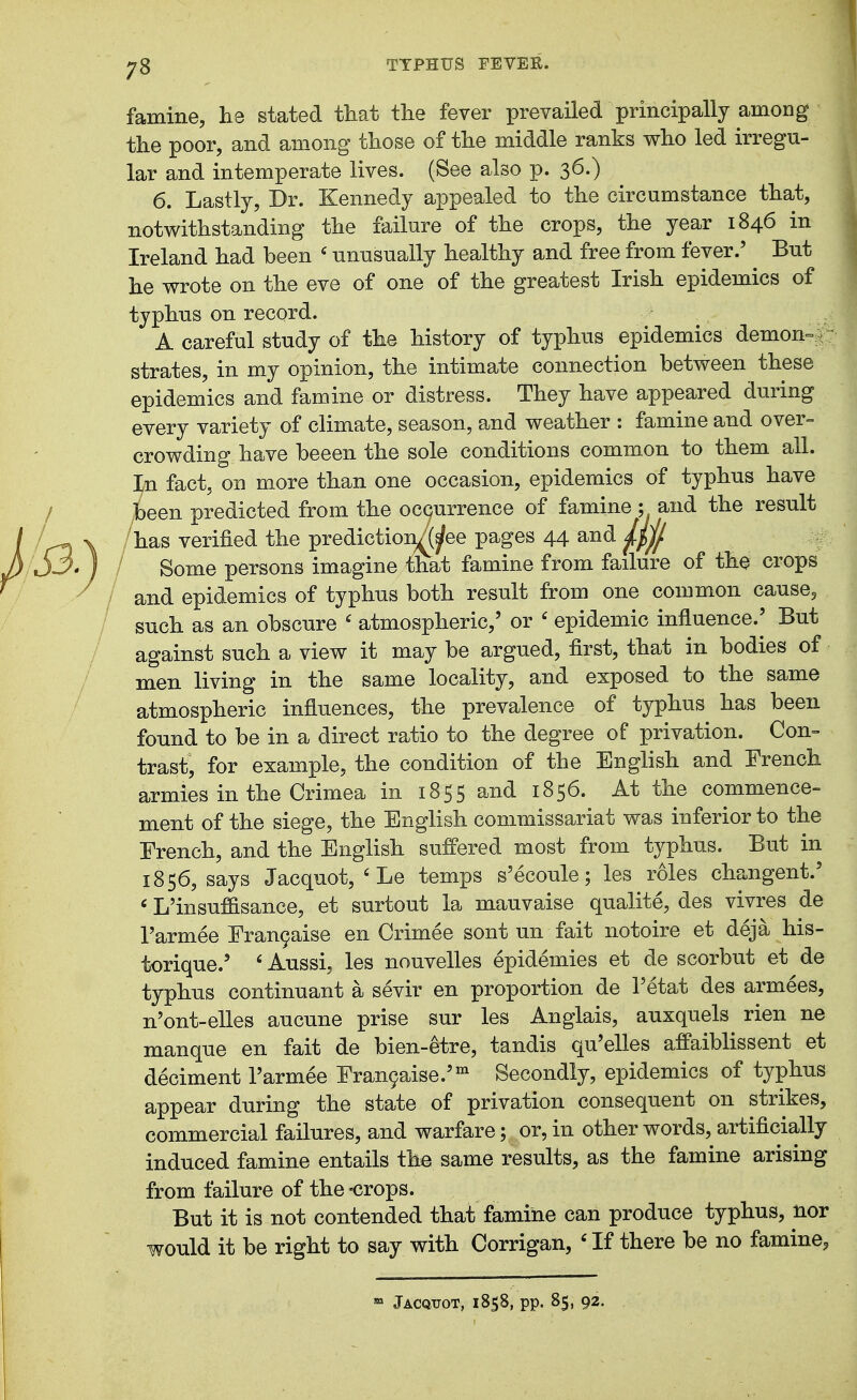 78 famine, he stated that the fever prevailed principally among the poor, and among those of the middle ranks who led irregu- lar and intemperate lives. (See also p. 36.) 6. Lastly, Dr. Kennedy appealed to the circumstance that, notwithstanding the failure of the crops, the year 1846 in Ireland had been ' unusually healthy and free from fever.' ^ But he wrote on the eve of one of the greatest Irish epidemics of typhus on record. J A careful study of the history of typhus epidemics demon^r strates, in my opinion, the intimate connection between these epidemics and famine or distress. They have appeared during every variety of climate, season, and weather : famine and over-- crowding have beeen the sole conditions common to them all. In fact, on more than one occasion, epidemics of typhus have been predicted from the ocQurrence of famine ; and the result /has verified the prediction^jfee pages 44 and Some persons imagine that famine from failure of the crops and epidemics of typhus both result from one common cause^ such as an obscure ' atmospheric,' or ' epidemic influence.^ But against such a view it may be argued, first, that in bodies of men living in the same locality, and exposed to the same atmospheric influences, the prevalence of typhus has been found to be in a direct ratio to the degree of privation. Con- trast, for example, the condition of the English and French armies in the Crimea in 1855 and 1856. At the commence- ment of the siege, the English commissariat was inferior to the French, and the English suffered most from typhus. But in 1856, says Jacquot,'Le temps s'ecoule; les roles changent.' «L'insuffisance, et surtout la mauvaise qualite, des vivres de I'armee Fran9aise en Crimee sont un fait notoire et deja his- torique.' ' Aussi, les nouvelles epidemies et de scorbut et de typhus continuant a sevir en proportion de I'etat des armees, n'ont-elles aucune prise sur les Anglais, auxquels rien ne manque en fait de bien-etre, tandis qu'elles affaiblissent et deciment I'armee Fran9aise.' Secondly, epidemics of typhus appear during the state of privation consequent on strikes, commercial failures, and warfare; or, in other words, artificially induced famine entails the same results, as the famine arising from failure of the -crops. But it is not contended that famine can produce typhus, nor would it be right to say with Corrigan, ' If there be no famine,