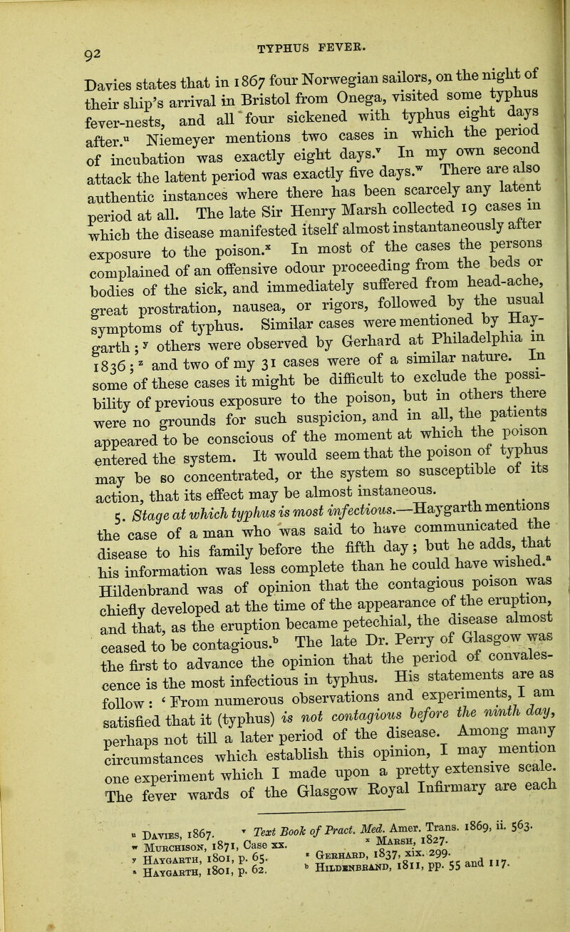 Davies states that in 1867 four Norwegian sailors, on the night of their ship's arrival in Bristol from Onega, visited some typhus fever-nests, and all four sickened with typhus eight days after Niemeyer mentions two cases in which the perioa of incubation was exactly eight days.' In my own second attack the latent period was exactly five days. There are also authentic instances where there has been scarcely any latent period at all. The late Sir Henry Marsh coUected 19 cases m which the disease manifested itself almost instantaneously after exposure to the poison.^ In most of the oases the persons complained of an offensive odour proceeding from the beds or bodies of the sick, and immediately suffered ftom head-ache, great prostration, nausea, or rigors, foUowed by the usual symptoms of typhus. Similar cases werementioned by Hay- garth:^ others were observed by Gerhard at Philadelphia m 18^6 • ^ and two of my 31 oases were of a similar nature, in some of these cases it might be difficult to exclude the possi- bility of previous exposure to the poison, but in others there were no grounds for such suspicion, and in all, the patients appeared to be conscious of the moment at which the poison entered the system. It would seem that the poison of typhus may be so concentrated, or the system so susceptible ot its action, that its effect may be almost instaneous. 5 Stage at which typhm is most im/erfiows.—Haygarth mentions the case of a man who was said to have communicated the disease to his family before the fifth day; but he adds, that his information was less complete than he could have wished. Hildenbrand was of opinion that the contagious poison was chiefly developed at the time of the appearance of the eruption and that, as the eruption became petechial, the disease almost ceased to be contagious.'' The late Dr. Perry of Glasgow ^as the first to advance the opinion that the period of convales- cence is the most infectious in typhus. His statements are as follow: 'Prom numerous observations and experiments I am satisfied that it (typhus) is not contagious before the mnth day, perhaps not tiU a later period of the disease Among many circumstances which establish this opimon I ^^J one experiment which I made upon a pretty extensive scale. The fever wards of the Glasgow Eoyal Infirmary are each . Davies, 1867. ' Text Book of Pract. Med. Amer Trans. 1869, ii. 563- . Hatgaeth, i8oi, p. 62. ' HiiBJMBBiSD, 1811, pp. 55 ana H7-