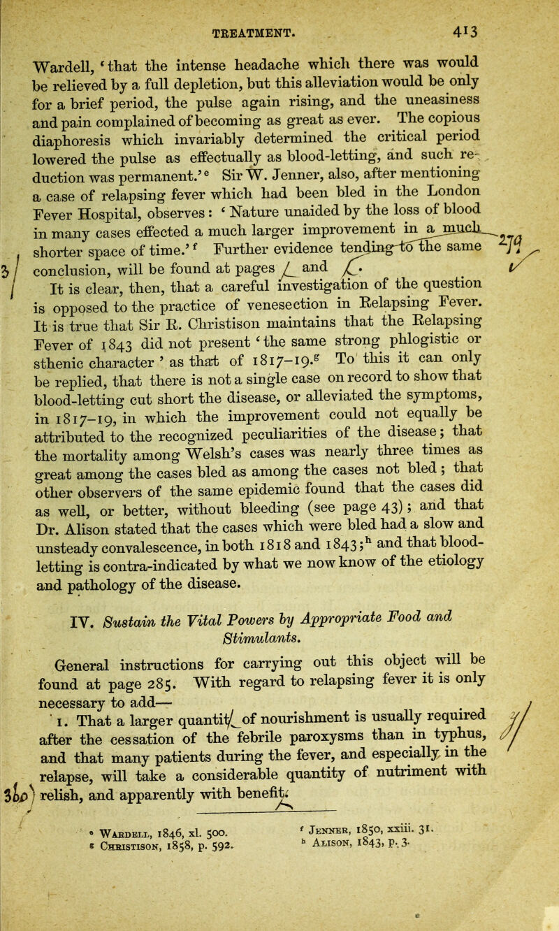 Wardell, Hliat the intense headache which there was would be relieved by a full depletion, but this alleviation would be only for a brief period, the pulse again rising, and the uneasiness and pain complained of becoming as great as ever. The copious diaphoresis which invariably determined the critical period lowered the pulse as effectually as blood-letting, and such re- duction was permanent.' ^ Sir W. Jenner, also, after mentioning a case of relapsing fever which had been bled in the London Fever Hospital, observes : ' Nature unaided by the loss of blood in many cases effected a much larger improvement in^ajnucli^ shorter space of time.'^ Further evidence tending-toThe same 5 / conclusion, will be found at pages / and / It is clear, then, that a careful investigation of the question is opposed to the practice of venesection in Relapsing Fever. It is true that Sir R. Christison maintains that the Relapsing Fever of 1843 did not present 'the same strong phlogistic or sthenic character ' as tha-t of 1817-19.^ To this it can only be replied, that there is not a single case on record to show that blood-letting cut short the disease, or alleviated the symptoms, in 1817-19, in which the improvement could not equally be attributed to the recognized peculiarities of the disease; that the mortality among Welsh's cases was nearly three times as great among the cases bled as among the cases not bled; that other observers of the same epidemic found that the cases did as weU, or better, without bleeding (see page 43); and that Dr. Alison stated that the cases which were bled had a slow and unsteady convalescence, in both 1818 and 1843 ;^ and that blood- letting is contra-indicated by what we now know of the etiology and pathology of the disease. IV. Sustain the Vital Powers hy Appropriate Food and Stimulants, General instructions for carrying out this object will be found at page 285. With regard to relapsing fever it is only necessary to add— ■ I. That a larger quantil/^of nourishment is usuaUy required after the cessation of the febrile paroxysms than in typhus, and that many patients during the fever, and especially in the relapse, will take a considerable quantity of nutriment with ilp) relish, and apparently with benefit; « Waedell, 1846, xl. 500. ' Jenner, 1850, xxiii. 31. s Chbistison, 1858, p. 592. Alison, 1843, p,3.