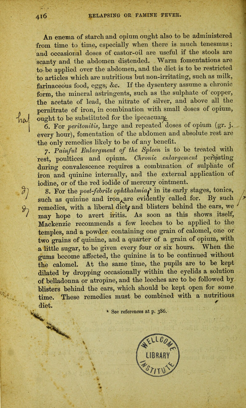 4i6 I An enema of starcli and opium ought also to be administered from time to time, especially wlien there is. mucli tenesmus; und occasional doses of castor-oil are useful if the stools are 's(^nty and the abdomen distended. Warm fomentations are toibe applied over the abdomen, and the diet is to be restricted to articles which are nutritious but non-irritating, such as milk, farinaceous food, eggs/&c. If the dysentery assume a chronic form, the mineral astringents, such as the sulphate of copper, the acetate of lead, the nitrate of silver, and above all the pernitrate of iron, in combination with small doses of opium, llixi ought to be substituted for the ipecacuaij^ 1 6. For ^peritonitis^ large and repeated doses of opium (gr. j. every hour), fomentation of the abdomen and absolute rest are the only remedies likely to be of any benefit. 7. Painful Enlargment of the Spleen is to be treated with rest, poultices and opium. Chronic enlargement persjisting diiring convalescence requires a combination of sulphate of iron and quinine internally, and the external application of iodine, or of the red iodide of mercury ointment. ^1 8. For the post-febrile ophthalmia^ in its^early stages, tonics, j ' such as quinine and ironware evidently called for. By such 9-. remedies, with a liberal diet^ and blisters behind the ears, we I may hope to avert iritis. As soon as this shows itself, Mackenzie recommends a few leeches to be applied to the telnples, and a powder containing one grain of calomel, one or two grains of quinine, and a quarter of a grain of opium, with a little sugar, to be given every four or six hours. When the gums become affected, the quinine is to be continued without the calomel. At the same time, the pupils are to be kept dilated by dropping occasionally within the eyelids a solution of belladonna or atropine, and the leeches are to be followed by Misters behind the ears, which should be kept open for some time. These remedies must be combined with a nutritious diet. * See references at p. 386. 7