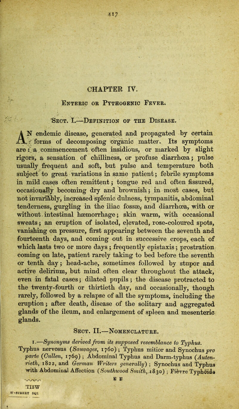 CHAPTER IV. Enteric oe Pythogewic Fever* Sect. L-^Defiiiition op the Disease. k N endemic disease, generated and propagated by certain ZJl, ? forms of decomposing organic matter. Its symptoms are t .a commencement <)ften insidious, or marked by slight rigors, a sensation of cbilliness, or profuse diarrhoea; pulse usually frequent and soft, but pulse and temperature both subject to great variations in same patient; febrile symptoms in mild cases often remittent; tongue red and often fissured, occasionaSy becoming dry and brownish; in most cases, but not invariably, increased splenic dulness, tympanitis, abdominal tenderness, gurgling in the iliac fossse^ and diarrhoea, with or without.intestinal haemorrhage; skin warm, with occasional sweats; an eruption of isolated, elevated, rose-coloured spots, vanishing on pressure, first appearing between the seventh and fourteenth days, and coming out in successive crops, each of which lasts two or more days ; frequently epistaxis; prostration coming on late, patient rarely taking to bed before the seventh or tenth day; head-ache, sometimes followed by stupor and active delirium, but mind often clear throughout the attack^ even in fatal cases; dilated pupils; the disease protracted to the twenty-fourth or thirtieth day, and occasionally, though rarely, followed by a relapse of all the symptoms, including the eruption; after death, disease of the solitary and aggregated glands of the ileum, and enlargement of spleen and mesenteric glands. Sect. II.—Nomenclature. I.—Synonyms derived from its supposed resemblance to Typhus. Typhus nervosus (Sauvages, 1760); Typhus mitior and Synochus ^ri? parte (Cullen, 1769) ; Abdominal Typhus and Darm-typhus (Auten-^ rieth, 1822, and German Writers generally) ; Synochus and Typhus with Abdominal Affection {Southwood 8mifh^A8$o) ; Fieyre Tjphai<ia .. 'TISW W-61'BEET SQL