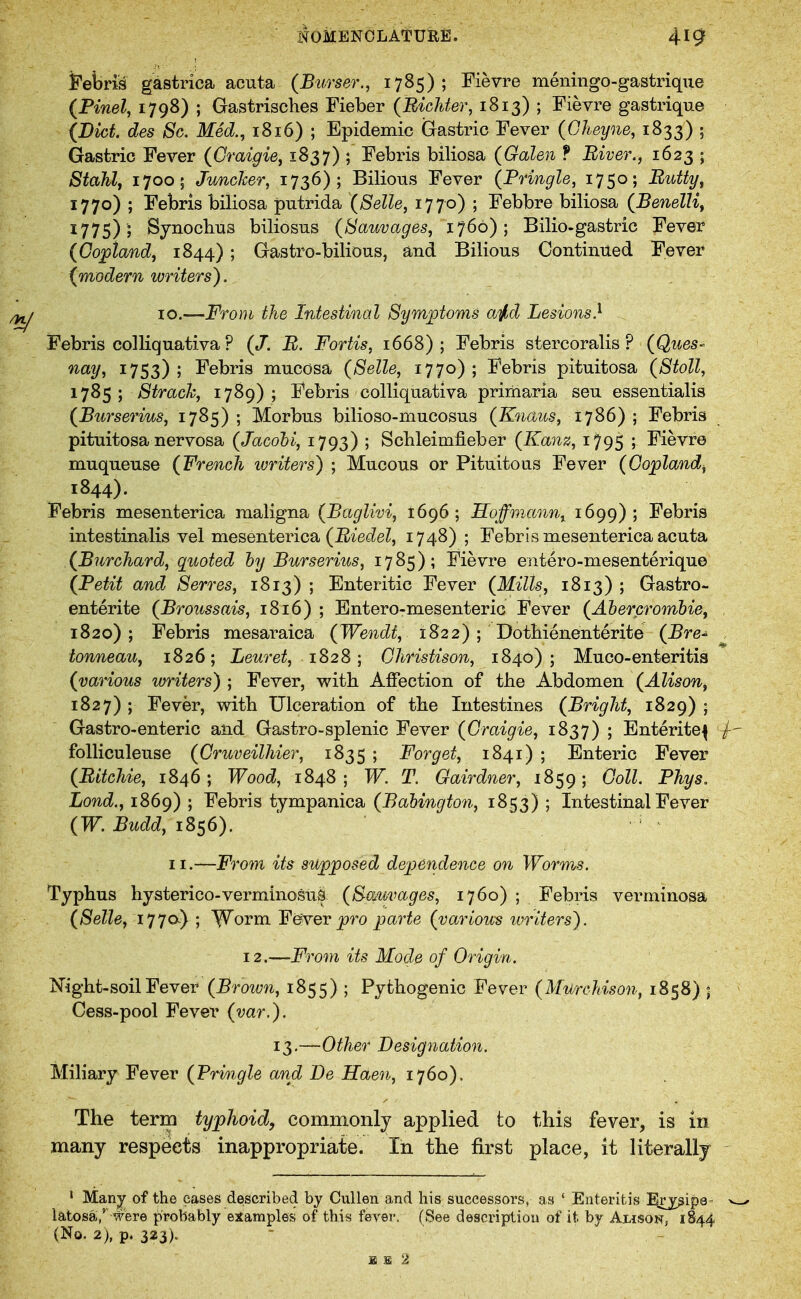 Febris gastrica acuta (Bttrser., 1785); Fievre meningo-gastrique (Finely 17gS) ; Gastrisches Fieber (Bichter, 1813) ; Fievre gastrique (Diet, des Sc, Med.^ 1816) ; Epidemic (Grastric Fever (Gheyne, 1833) ; Gastric Fever (Craigie^ 1837) ; Febris biliosa (Galen f Biver., 1623 ; Stahlf 1700; JuncJcer, 1736); Bilious Fever {Pfingle, 1750; Butty^ 1770) ; Febris biliosa putrida (Selle, 1770) ; Febbre biliosa (Benelli^ 1775) ; Sjnoclius biliosus (Sauvages, 1760); Bilio-gastric Fever (Copland, 1844); Gastro-bilious, and Bilious Continued Fever (modern writers). 10.—From the Intestinal Symiotoms aiid Lesions} Febris colliquativa ? (/. B. Fortis, 1668); Febris stercoralis ? (Ques- '^^y^ 1753); Febris mucosa (Selle, 1770); Febris pituitosa (Stoll, 1785 ; Straeh, 1789) ; Febris colliquativa primaria seu essentialis (Burserius, 1785) ; Morbus bilioso-mucosus (Kncbus, 1786) ; Febris pituitosa nervosa (Jacohi, 1793) ; Scbleimfieber (Kanz, 1795 ; Fievre muqueuse (French ivriters) ; Mucous or Pituitous Fever (Copland^ 1844). Febris mesenterica maligna (Bctglivi, 1696; Soffmann^ 1699); Febris intestinalis vel mesenterica (Eiec^e?, 1748); Febris mesenterica acuta (Burchard, quoted hy Burserius, 1785); Fievre entero-mesenterique (Petit and Serres, 1813) ; Enteritic Fever (Mills, 1813) ; Gastro- enterite (Broussais, 1816) ; Entero-mesenteric Fever (Ahercromhie, 1820); Febris mesaraica (Wendt, 1822) ; Dotbienenterite (Bre^ , tonneau, 1826; Lewe^, 1828; Christison, 1840); Muco-enteritis (various writers) ; Fever, with Affection of the Abdomen (Alison^ 1827) ; Fever, with Ulceration of tbe Intestines (Bright, 1829) • Gastro-enteric and Gastro-splenic Fever {Graigie, 1837) j Enterite^ foUiculeuse (Cruveilhier, 1835 ; Forget, 1841) ; Enteric Fever (Bitchie, 1846; Wood, 1848; W. T. Oairdner, 1859; GoU. Phys. Lond., 1869) ; Febris tympanica (Balington, 1853) ; Intestinal Fever {W. Budd, 1856). II.—From its supposed dependence on Worms. Typbus hysterico-verminosuS (8-omvages, 1760) ; Febris verminosa (Selle, 177a) ; W'orm ¥ ever pro j^'^'^te (various writers). 12.—From its Mode of Origin. Night-soil Fever (Brown, 1855) ; Pythogenic Fever (MurcMson, 1858) ; Cess-pool Fever (var.). 13.—Other Designation. Miliary Fever (Pringle and De Haen, 1760). The term typhoid, commonly applied to this fever, is in many respects inappropriate. In the first place, it literally ' Man^ of the cases described by Cullen and his successors, as ' Enteritis Erjgipa- ^ latosa,'' were probably examples of this fever. (See description of it by Alison, 1844 (No. 2), p. 323).