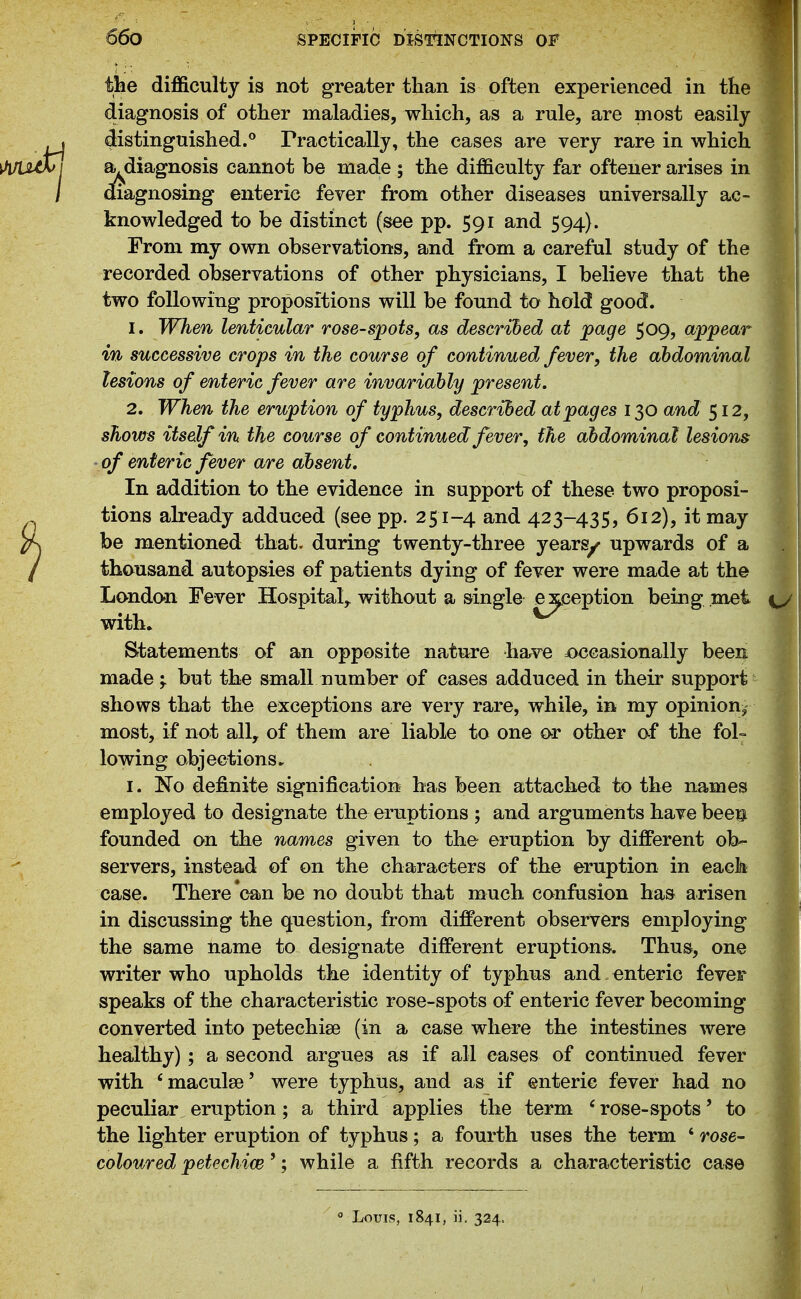 the difl&culty is not greater than is often experienced in the diagnosis of other maladies, which, as a rule, are most easily distinguished.^ Practically, the cases are very rare in which a,^diagnosis cannot be made ; the difficulty far ofteuer arises in diagnosing enteric fever from other diseases universally ac- knowledged to be distinct (see pp. 591 and 594). From my own observations, and from a careful study of the recorded observations of other physicians, I believe that the two following propositions will be found to hold good. 1. When lenticular rose-spots, as described at page 509, appear in successive crops in the course of continued fever, the abdominal lesions of enteric fever are invariably present, 2. When the eruption of typhus, described at pages 130 and 512, shows itself in the course of continued fever, the abdominal lesions ■ of enteric fever are absent. In addition to the evidence in support of these two proposi- tions already adduced (see pp. 251-4 and 423-435, 612), it may be mentioned that, during twenty-three yearg^ upwards of a thousand autop&ies of patients dying of fever were made at the London Fever Hospital, without a single exception being met with. ^ Statements of an opposite nature have joccasionally been made;, but the small number of cases adduced in their support- shows that the exceptions are very rare, while, in my opinion,- most, if not all, of them are liable to one or other af the fol- lowing objections ► I. No definite signification has been attached to the names employed to designate the eruptions ; and arguments have bee^^ founded on the names given to the eruption by different ob- servers, instead of on the characters of the eruption in each case. There'can be no doubt that much confusion has arisen in discussing the question, from different observers employing the same name to designate different eruptions. Thu&, one writer who upholds the identity of typhus and enteric fever speaks of the characteristic rose-spots of enteric fever becoming converted into petechise (in a case where the intestines were healthy); a second argues as if all eases of continued fever with 'maculse' were typhus, and as if enteric fever had no peculiar eruption; a third applies the term 'rose-spots' to the lighter eruption of typhus; a fourth uses the term ' rose- coloured petechice'; while a fifth records a characteristic case  Louis, 1841, ii, 324.