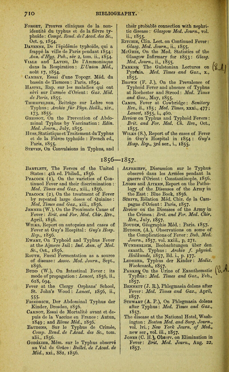 Forget, Preuves cliniques de la non- identit6 du typhus et de la fifevre ty- phoide: Compt. Rend, de I'Adad. des Sc., Oct. 9, 1854. Davenne, De I'epidemie typlaoide, qui a frappe la villa de Paris pendant 1854: Ann. d'Hyg. Tub., ser 2, torn, ii., 1854. ViALE and Latini, De rAmmoniaque dans la Eespiration: U Union Med., ao^it 17, 1854. Camba¥, Essai d'une Topogr. Med. du bassin de Tlemcen : Paris, 1854. Haspel, Eap. sur les maladies qui ont s6vi sur I'armee d'Orient: Gaz. Med. de Paris, 1855. Thibrfblder, Beitrage zur Lehre von Typhus : Archiv fur Fhys. HeilJc., xiv., 173, 1855. Gressot, On the Prevention of Abdo- minal Typhus by Vaccination: Edin. Med. Journ., July, 1855. Huss, Statistique et Traitement du Typhus et de la Pifevre typhoade : French ed., Paris, 1855. Steven, On Convulsions in Typhus, and 1856- Bartlett, The Fevers of the United States : 4th ed. Philad., 1856- Peacock (i). On the varieties of Con- tinued Fever and their discrimination :' Med. Times and Gaz., xiii., 185^- Peacock (2), On the treatment of Fever by repeated large doses of Quinine: Med. Times and Craz., xiii'., 1856. Jenner (W.), On the Proximate Cause of Fever : Brit, and For. Med. Chir. Btv., April, 1856. WiLKS, Keport on autopsies and cases of Fever at Guy's Hospital; Guy s Hosp. Eep., 1856. EwART, On Typhoid and Typhus Fever at the Ajmere Jail: Ind. Ann. of Med. Sc., Oct., 1856. BouTH, Fsecal Fermentation as a source of disease: Assoc. Med. Journ., Sept., 1856. BuDD (W.), On Intestinal Fever : its mode of propagation : Lancet, 1856, ii., 618, 694. Fever at the Clergy Orphans' School, St. John's Wood: Lancet, 1856, ii., 555. Fribdrich, Der Abdominal Typhus der Kinder, Dresden, 1856. Carnot, Essai de Mortalite avant et de- puis de la Vaccine en France : Autun, 1849 ; and Bevue Med., 1856. Batjdbns, Sur le Typhus de Crimee, Comp. Bend, de VAcad. des Sc., torn. xiii., 1856. GrODEiiiER, M^m. sur le Typhus observ6 au Val de Grace : Bullet, de VAcad, de Med., xxi., 881, 1856. thfeir ptobable connection with nephri- tic disease : Glasgow Med. Journ., vol. ii., 1855. EiTCHiE, Clin. Lect. on Continued Fever: Glasg. Med. Journ., ii., 1855. McGhie, On the Med. Statistics of the Glasgow Infirmary for 1853 : Glasg. Med. Journ., ii., 1855. Parkes^ The Gulstonian Lectures on PyrCTia. Med. Times and Gaz., x., 1855. Brown (F. J.), On the Prevalence of Typhoid Fever and absence of Typhus at Kochester and Strood: Med. Times and Gaz., May, 1855. Camps, Fever at Cowbridge: Sanitary Bev., ii., 185; Med. Times, xxxi.,477; Lancet, 1855, i., 460. Beview on Typhus and Typhoid Fevers : Brit, and For. Med, Ch, Bev., Oct., 1855. WiLKS (S.), Report of the cases of Fever in Guy's Hospital in 1854: Guy's. Hosp. Bep., 3rd ser., i., 1855, 1857- Alferiepf, Discussion sur le Typhui^ observ^ dans les Arriiees pendant la guerre d'Orient: Constantinople, 1856. Lyons arid Aitken, Eeport on the Patho- logy of the, Diseases of the Army in the Eagt: Blue Book, 1856. SeRiVE, Eelation Med. Chir. dp la Cg,m- pagne d'Orient: Paris, 1857. Beview on the Diseases of the Army i» the Crimea: Brit, and For. Med, Chir, Bev., July, 1857. BouDiN, G^ographie Med.: Paris. 1857. Hudson, (A.), Observations on some of the Complications of Fever : Bub. Med; Journ., 1857, vol. xxiii., p, 271. WuNDERLiCH, Beobachtungen iiber deri: exanth. Typhus: Archiv f. physiok HeilJcunde, 1857, Bd. i., p. J77. Lederer, Typhus der Kinder: Mediz. Wochensch., 1857. PARKEa(^On the Urine of Exanthematic Typhus: Med. Times and Gaz,, Feb., 1857. Bennett (J. R.), Phlegmasia dolens after Fever: Med. Times and Gaz., April, 1857. Stewart (A. P.), On Phlegmasia dolens after Typhus: Med. Tivnes and Gaz., 1857. The disease at the National Hotel, Wash- ington : Boston Med. and Surg. Journ., vol. Ivi.; New York Journ. of Med., new ser, vol. iii., 1857. Jones (C. H.), Observ. on Elimination in Fever: Brit. Med, Journ., Aug, 22, 1857-