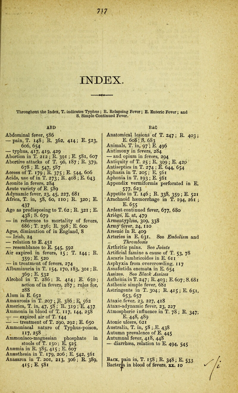 m INDEX. Throngliout the Index, T. indicates Typhns; R. Relapsing Fever; E. Enteric Fever: S. Simple Continued Fever. and ABD Abdominal fever, 586 — pain, T. 148; E. 362, 414; E. 523, 606, 654 — typhus, 417, 419, 429 Abortion in T. 212 ; K. 391 ; E. 581, 607 Abortive attacks of T. 96, 187 ; E. 379, 678 ; E. 547, 587 Access of T. 179 ; E. 375 ; E. 544, 606 Acids, use of in T. 273 ; E. 408 ; E. 643 Aconite in fevers, 284 Acute variety of E. 589 Adjmamic fever, 23, 45, 227, 68l Africa, T. in, 58, 60, 110; E. 320; E. 437 Age as predisposing to T. 62; E. 321 ; E. 438; S. 679 — in reference to mortality of fevers, 686; T. 236; E. 398; E. 600 Ague, diminution of in England, 8 — Irish, 24 — relation to E. 451 — resemblance to E. 545, 592 Air expired in fevers, 15 ; T. 144; E. 359 ;E. 520 — in treatment of fevers, 274 Albuminuria in T. 154, 170, 183, 301 ; E. 369; E. 532 Alcohol in T. 286; E. 414; E. 650; action of in fevers, 287 ; rules for, \ 288 ' . ■ v^V • Alum in E. 652 Amaurosis in T. ,207 ; Jl. 386 ; EJ. 562 America, T, in, 47, 58 ; E. 319 ; ^Ei, 437 Ammonia in blood of T. 117, 144, 258 -T expired air of T. 144 — — treatment of T. 290, 292 ; E. 650 Ammoniacal nature of Typhus-poison, 117, 258 ^ Ammoniaco-magnesian phosphate in stools of T. 150; E. 525 Anaemia in E. 385, 415 ; E. 607 Anaesthesia in T. 179, 206; E. 542, 561 Anasarca in T. 201, 213, 306; R. 389, 415 ;E. 581 BAO Anatomical lesions of T. 247; E. 403: E. 60$ i s. 683 ■ Animals, T. in, 97 ; E, 496 Antimony in fevers, 284 — and opium in fevers, 294 Antiquity of T. 25 ; E. 3Q9 ; E. 429 ' Antiseptics in T. 274 ; E. 644, 654 Aphasia in T. 205 ; E. 561 Aphonia in T. 193 ; E. 561 Appendix vermiformis perforated in E, 577, 623 Appetite in T. 146 ; E. 338, 359 ; E. 521 Arachnoid haemorrhage in T. 194, 261 ; E. 655 Ardent continued fever, 677, .680 Ariege, E. at, 479 Armentyphus, 309, 338 Army fever, 24, iio Arsenic in E. 409 Arteries in E. 631. See Embolism and Thrombosis Arthritic pains. See Joints Artificial famine a cause of T. 53, 78 Ascaris lumbricoides in E. 611 ' Asphyxia from overcrowding, 117 Assafcetida enemata in E. 654 Assizes. See Black Assizes Asthenia in T. 247; E. 403; E. 607; S. 681 Asthenic simple fever, 681 Astringents in T. 304; E. 415; E. 651, 653» 657 Ataxic fever, 23, 227, 418 Ataxo-adynamic fever, 23, 227 Atmospheric influence in T. 78; E. 347; E. 448, 489 Atonic ulcers, 621 Australia, T. in, 58 ; E. 438 Autumn prevalence of E. 445 Autumnal fever, 418, 448 — diarrhoea, relation to E. 494, 545 Back, pain in, T. 158; E. 348; E. 533 Bacterm in blood of fevers, xx. 10