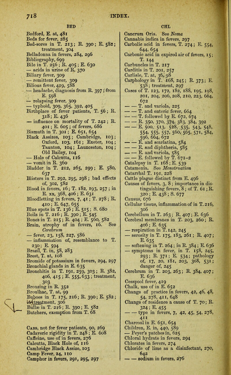 BED Bedford, E. at, 481 Beds for fever, 285 Bed-sores in T. 213; E. 390; E. 582; treatment, 304 Belladonna in fevers, 284, 296 Bibliography, 699 Bile in T. 256 ; E. 405 ; E. 630 — acids in urine of E. 370 Biliary fever, 309 '— remittent fever, 309 Bilious fever, 4J9, 588 .V— headache, diagnosis from E. 397 y ftom : E. 598 — relapsing fever, 309 — typhoid, 309, 365, 392, 405 Birthplace of fever patients, T. 56; E. 318;E. 436 — influence on mortality of T. 242 ; E. 401; E. 605 ; of fevers, 686 Bismuth in T. 301; E. 651, 654 Black Assizes, 103; Cambridge, 103; Oxford, 103, 161; Exeter, 104 ; Taunton, 104; Launceston, 104; Old Bailey, 104 — Hole of Calcutta, 116 — vomit in E, 360 Bladder in T. 212, 265, 299; E. 580, 637 Blisters in T. 292, 295, 298 ; bad effects of, 302, 582 Blood in fevers, 16; T. 182, 193, 257 ; in It. XX, 368, 406 ; E. 631 Bloodletting in fevers, 7, 41; T. 278; E. 410 ;E. 647, 655 Blue spots in T. 136 ; E, 515 ; S. 680 Boils in T. 216 ; E. 390; E. 545 Bones in T. 215; E. 404 ; E. 560, 582 Brain, atrophy of in fevers, 16. See Cerebrum — fever, 23, 158, 22.7^ 586 — inflammation of, resemblance to T. 230; E. 594 Brazil, T. in, 58, 283 Brest, T. at, 108 Bromide of potassium in fevers, 294, 297 Bronchial glands in E. 635 Bronchitis in T. 191, 259, 303 ; E. 382, 406, 415 ; E. 555,633 ; treatment, 303 Bronzing in E. 352 Broulhac, T. at, 99 Buboes in T. 175, 216; E. 390; E. 582; l4^reatment, 306 Bullae in T. 216; E. 390; E. 582 Butchers, exemption from T. 68 Cabs, not for fever patients, 90, 269 Cadaveric rigidity in T. 248 ; E. 608 Caffeine, use of in fevers, 276 Calcutta, Black Hole of, 116 Cambridge Black Assize, 103 Camp Fever, 24, 110 Camphor in fevers, 291, 29S1 297 CHIi Cancrum Oris. See Noma Cannabis indica in fevers, 297 Carbolic acid in fevers, T. 274; E. 554, 644, 654 Carbonic acid in expired air of fevers, 15; T. 144 Carbuncles in T. 217 Carditis in T. 201, 257 - Carlisle, T. at, 3a^ 98 Carphologyin T. 168, 245; E. 373; E. 538; treatment, ^^97 Cases of T. 123, 172, 182, 188, 195, 198, 201, 204, 206, 208, 2IOj 2^3, 664, 672 T. and variola, 225 T. and enteric fever, 664 T. followed by E. 672, 674 ^ E. 350, 370, 3H, 383. 384, 392 E. 500,: 513, 528, :535> 543, 548, 554, 555, 557, 566,: 565, 57i. 584, 596, 664, 672 — ■— E. and scarlatina, 584 E. and diphtheria, 585 E. and variola, 585 E. followed by T. 671-2 Catalepsy in T. 168 ; E. 539 Catamenia. See Menstruation Catarrhal T. 191, 228 Cattle plague distinct from E. 496 Causes of fevers, 3,8; importance in dis- tinguishing fevers, 8; of T. 6l.; E. 320 ; E. 438 ; S. 677 Causus, 676 Cellular tissue, inflammation of in T.216, 306 Cerebellum in T. 263; E. 407; E. 636 Cerebral membranes in T. 203, 260; E. 406; E. 635 — respiration in T. 142, 245 — serosity in T. 175, 183, 261; E. 407; E. 635 — softening in T. 264; in E. 384; E, 636 — symptoms in fever, in T. 158, 245, 293; E. 371; E. 534; pathology of, 17, 20, 181, 203, 368, 531; danger of, 245 Cerebrum in T. 203, 263; E. 384, 407; E. 636 Cesspool fever, 419 Chalk, use of in E. 652 Change of practice in fevers, 42, 46, 48, 54, 278, 411, 648 Change of residence a cause of T. 70; E. 324 ;E. 455 type m fevers, 7, 42, 45, 54, 278, 411 Charcoal in E. 651, 654 Children, E. in, 440, 589 — Peyer's patches in, 625 Chloral hydrate in fevers, 294 Chlorates in fevers, 274 Chloride of lime as a disinfectant, 270, 642 — — sodium in fevers, 2*j6