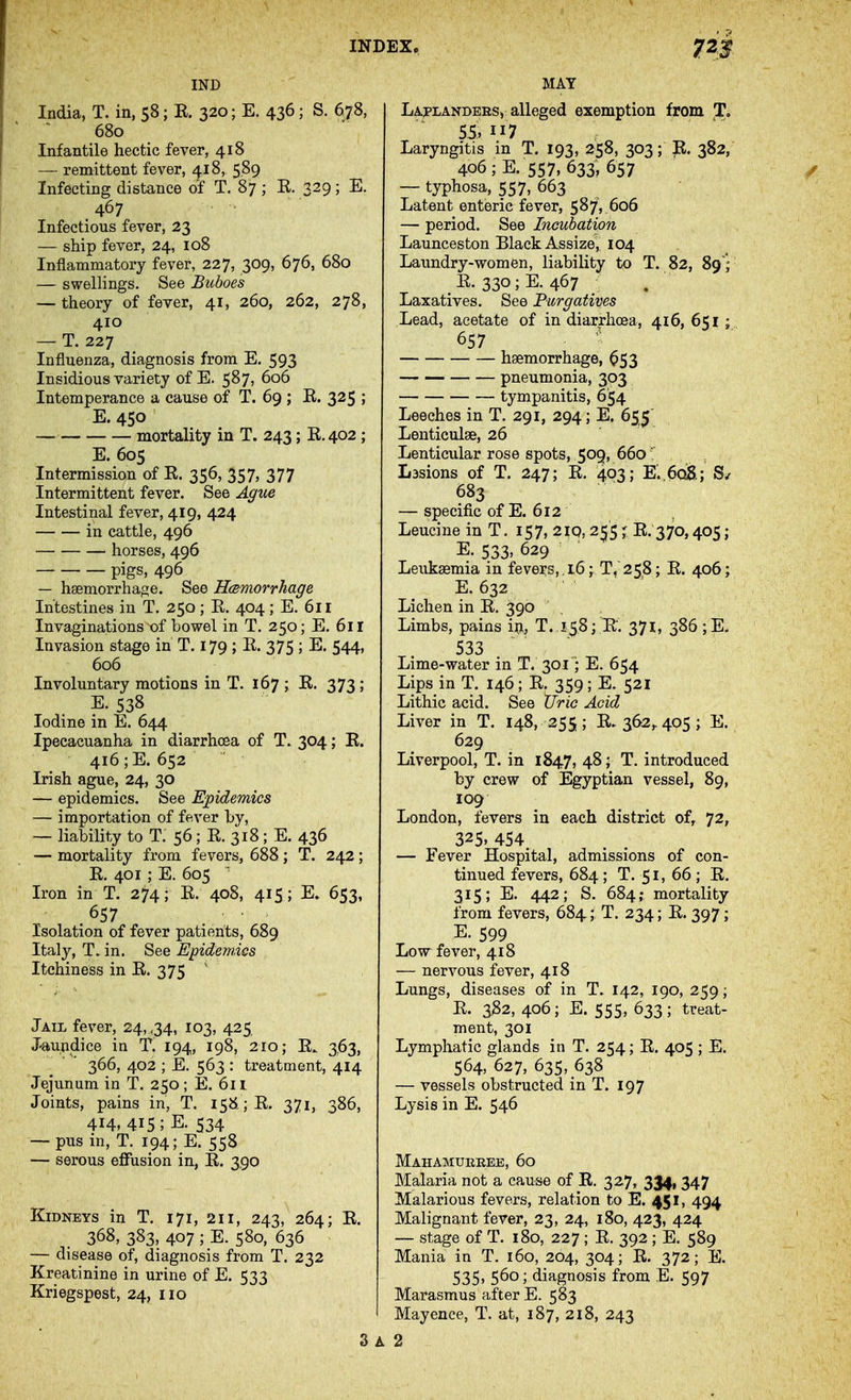 IND India, T. in, 58; E. 320; E. 436; S. 678, 680 Infantile hectic fever, 418 — remittent fever, 418, 5.89 Infecting distance of T. 87 ; K. 329; E. 467 Infectious fever, 23 — ship fever, 24, 108 Inflammatory fever, 227, 309, 676, 680 — swelHngs. See Buboes — theory of fever, 41, 260, 262, 278, 410 — T. 227 Influenza, diagnosis from E. 593 Insidious variety of E. 587, 606 Intemperance a cause of T. 69 ; E. 325 ; E. 450 mortality in T. 243; E.402 ; E. 605 Intermission of E. 356, 357, 377 Intermittent fever. See Ague Intestinal fever, 419, 424 in cattle, 496 horses, 496 — pigs, 496 — haemorrhage. See Hcemorrhage Intestines in T. 250 ; E. 404 ; E. 611 Invaginations X)f bowel in T. 250; E. 611 Invasion stage in T. 179 ; E. 375 ; E. 544, 606 Involuntary motions in T. 167 ; E. 373 ; E. 538 Iodine in E. 644 Ipecacuanha in diarrhoea of T. 304; E. 416 ;E. 652 Irish ague, 24, 30 — epidemics. See E;pidemics — importation of fever by, — liability to T. 56; E. 318; E. 436 — mortality from fevers, 688 ; T. 242 ; E. 401 ; E. 605 ^ Iron in T. 274; E. 408, 415 ; E» 653, 657 Isolation of fever patients, 689 Italy, in. See Epidemics Itchiness in E. 375 Jail fever, 24, ,34, 103, 425. J-aundice in 't. 194, 198, 210; E. 3,63, 366, 402 ; E. 563 : treatment, 414 Jejunum in T, 250; E. 6n Joints, pains in, T. 158. ;E. 371, 386, 414, 415; E. 534 — pus in, T. 194; E. 558 — serous effusion in, E. 390 Kidneys in T. 171, 211, 243, 264; E. 368, 383, 407; E. 580, 636 — disease of, diagnosis from T. 232 Kreatinine in urine of E. 533 Kriegspest, 24, 110 MAY Laplandersv alleged exemption from T. 55,117 Laryngitis in T. 193, 258, 303; R. 382, 406 ; E. 557, 633, 657 — typhosa, 557, 663 Latent enteric fever, 587V606 — period. See Incubation Launceston Black Assize^ 104 Laundry-women, liability to T. 82, 89'; E. 330; E. 467 Laxatives. See Purgatives Lead, acetate of in diarrhoea, 416, 651 ; 657 ' haemorrhage, ^53 pneumonia, 393 tympanitis, 654 Leeches in T. 291, 294; E. 655 Lenticulse, 26 Lenticular rose spots, 509, 660 Lasions of T. 247; E. 403; K,6c^; 683 — specific of E. 612 Leucine in T. 157, 21Q, 255; E. 370,405; E. 533> 629 ' Leukaemia in fevers, , 16; T, 258; E. 406; E. 632 Lichen in E. 390 Limbs, pains iu, T. 158; E. 371, 386 ;E. 533 Lime-water in T. 301'; E. 654 Lips in T. 146 ; E. 359 ; E. 521 Lithic acid. See Uric Acid Liver in T. 148, 255; E. 362,. 405; E. 629 Liverpool, T. in 1847, 48; T. introduced by crew of Egyptian vessel, 89, 109 London, fevers in each district of, 72, 325. 454 — Fever Hospital, admissions of con- tinued fevers, 684 ; T. 51, 66 ; E. 315; E. 442; S. 684; mortality from fevers, 684; T. 234; E. 397 ; E. 599 Low fever, 418 — nervous fever, 418 Lungs, diseases of in T. 142, 190, 259; E. 3^2, 406; E. 555, 633; treat- ment, 301 Lymphatic glands in T. 254; E. 405 ; E. 564, 627, 635, 638 — vessels obstructed in T. 197 Lysis in E. 546 Mahamurree, 60 Malaria not a cause of E. 327, 334, 347 Malarious fevers, relation to E. 451, 494 Malignant fever, 23, 24, 180, 423, 424 — stage of T. 180, 227 ; E. 392 ; E. 589 Mania in T. 160, 204, 304; E. 372; E. 535, 560; diagnosis from B. 597 Marasmus after E. 583 Mayence, T. at, 187, 218, 243