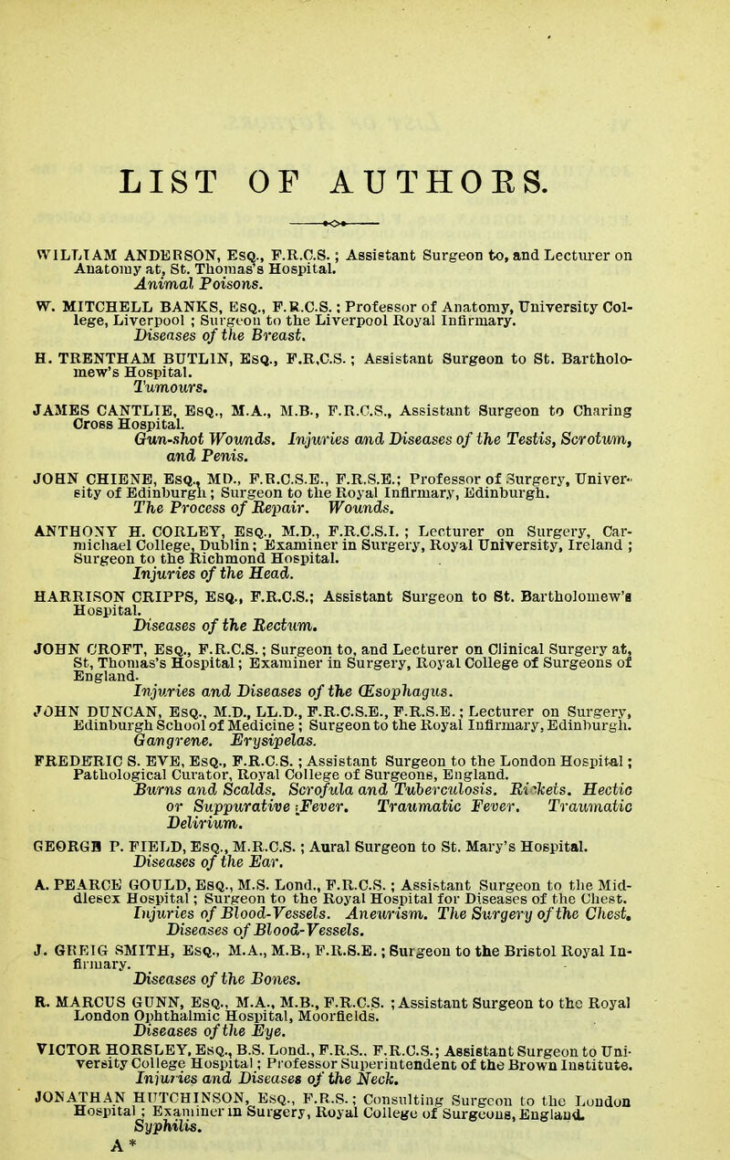 LIST OF AUTHOES. WILLIAM ANDERSON, Esq., P.R.C.S.; Assistant Surgeon to, and Lecturer on Anatomy at, St. Thomas's Hospital. Animal Poisons. W. MITCHELL BANKS, Esq., F.R.CS.: Professor of Anatomy, University Col- lege, Liverpool ; Surgeon to the Liverpool Royal Infirmary. Diseases of the Breast. H. TRENTHAM BUTL1N, Esq., F.R.CS.; Assistant Surgeon to St. Bartholo- mew's Hospital. Tumours. JAMES CANTLIE, Esq., M.A., M.B., F.R.C.S., Assistant Surgeon to Charing Cross Hospital. Gun-shot Wounds. Injuries and Diseases of the Testis, Scrotum, and Penis. JOHN CHIENE, Esq., MD., P.R.C.S.E., F.R.S.E.; Professor of Surgery, Univer- sity of Edinburgh; Surgeon to the Royal Infirmary, Edinburgh. The Process of Repair. Wounds. ANTHONY H. CORLET, Esq., M.D., F.R.C.S.I. ; Lecturer on Surgery, Car- michael College, Dublin; Examiner in Surgery, Royal University, Ireland ; Surgeon to the Richmond Hospital. Injuries of the Head. HARRISON CRIPPS, Esq., F.R.C.S.; Assistant Surgeon to St. Bartholomew's Hospital. Diseases of the Rectum. JOHN CROFT, Esq., F.R.CS.; Surgeon to, and Lecturer on Clinical Surgery at, St, Thomas's Hospital; Examiner in Surgery, Royal College of Surgeons of England. Injuries and Diseases of the (Esophagus. JOHN DUNCAN, Esq., M.D., LL.D., F.R.C.S.E., F.R.S.E.; Lecturer on Surgery, Edinburgh School of Medicine ; Surgeon to the Royal Infirmary, Edinburgh. Gangrene. Erysipelas. FREDERIC S. EVE, Esq., F.R.CS.; Assistant Surgeon to the London Hospital; Pathological Curator, Royal College of Surgeons, England. Burns and Scalds. Scrofula and Tuberculosis. Rickets. Hectic or Suppurative \Fever. Traumatic Fever, Traumatic Delirium. GEORGH P. FIELD, Esq., M.R.C.S.; Aural Surgeon to St. Mary's Hospital. Diseases of the Ear. A. PEARCE GOULD, Esq., M.S. Lond., F.R.CS.; Assistant Surgeon to the Mid- dlesex Hospital; Surgeon to the Royal Hospital for Diseases of the Chest. Injuries of Blood-Vessels. Aneurism. The Surgery of the Chest, Diseases of Blood-Vessels. J. GREIG SMITH, Esq., M.A., M.B., F.R.S.E.; Surgeon to the Bristol Royal In- firmary. Diseases of the Bones. R. MARCUS GUNN, Esq., M.A., M.B., F.R.CS. ; Assistant Surgeon to the Royal London Ophthalmic Hospital, Moorfields. Diseases of the Eye. VICTOR HORSLEY, Esq., B.S. Lond., F.R.S.. F.R.CS.; Assistant Surgeon to Uni- versity College Hospital; Professor Superintendent of the Brown Institute. Injuries and Diseases of the Neck. JONATHAN HUTCHINSON, Esq., F.R.S.; Consulting Surgeon to the London Hospital ; Examiner in Surgery, Royal College of Surgeons, England. Syphilis. A*