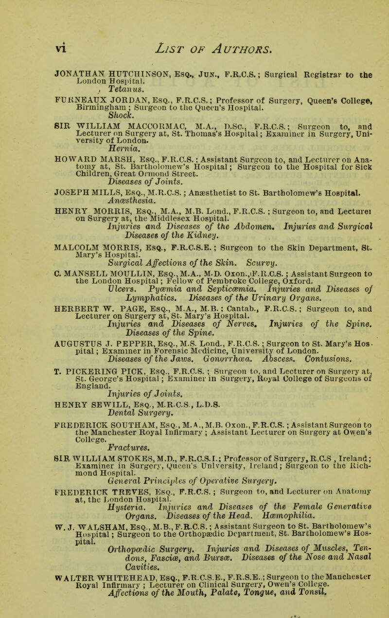 JONATHAN HUTCHINSON, Esq., Jun., F.R.C.S.; Surgical Registrar to the London Hospital. , Tetanus. FUKNEATJX JORDAN, Esq., F.R.C.S.; Professor of Surgery, Queen's College, Birmingham ; Surgeon to the Queen's Hospital. Shock. SIR WILLIAM MACCORMAC, M.A., D.Sc, F.R.C.S.; Surgeon to, and Lecturer on Surgery at, St. Thomas's Hospital; Examiner in Surgery, Uni- versity of London. Hernia. HOWARD MARSH, Esq., F.R.C.S.: Assistant Surgeon to, and Lecturer on Ana- tomy at, St. Bartholomew's Hospital; Surgeou to the Hospital for Sick Children, Great Ormond Street. Diseases of Joints. JOSEPH MILLS, Esq., M.R.CS.; Anaesthetist to St. Bartholomew's Hospital. Anesthesia. HENRY MORRIS, Esq., M.A., M.B. Lond., F.R.C.S.; Surgeon to, and Lecture! on Surgery at, the Middlesex Hospital. Injuries and Diseases of the Abdomen. Injuries and Surgical Diseases of the Kidney. MALCOLM MORRIS, Esq., F.R.CS.E.; Surgeon to the Skin Department, St. Mary's Hospital. Surgical Affections of the Skin. Scurvy. C. MANSELL MOULLIN, Esq., M.A., M.D. Oxon.,iF.R.C.S.; Assistant Surgeon to the London Hospital; Fellow of Pembroke College, Oxford. Ulcers. Pycemia and Septicaemia. Injuries and Diseases of Lymphatics. Diseases of the Urinary Organs. HERBERT W. PAGE, Esq., M.A., M.B.; Cantab., F.R.C.S.; Surgeon to, and Lecturer on Surgery at, St. Mary's Hospital. Injuries and Diseases of Nerves. Injuries of the Spine. Diseases of the Spine. AUGUSTUS J. PEPPER, Esq., M.S. Lond., F.R.C.S.; Surgeon to St. Mary's Hos. pital; Examiner in Forensic Medicine, University of London. Diseases of the Jaws. Gonorrhea. Abscess. Contusions. T. PICKERING PICK, Esq., F.R.C.S. ; Surgeon to, and Lecturer on Surgery at, St. George's Hospital; Examiner in Surgery, Royal College of Surgeons of England. Injuries of Joints. HENRY SEWILL, Esq., M.R.CS , L.D.8. Dental Surgery. FREDERICK SOUTHAM, Esq., M. A., M.B. Oxon., F.R.C.S.; Assistant Surgeon to the Manchester Royal Infirmary ; Assistant Lecturer on Surgery at Owen's College. Fractures. SIRWILLIAM STOKES.M.D., F.R.C.S.I.; Professor of Surgery, R.C.S , Ireland; Examiner in Surgery, Queen's University, Ire laud; Surgeon to the Rich- mond Hospital. General Principles of Operative Surgery. FREDERICK TREVES, Esq., F.R.C.S.; Surgeon to, and Lecturer on Anatomy at, the London Hospital. Hysteria. Injuries and Diseases of the Female Generative Organs. Diseases of the Head. Hemophilia. W. J. WALSHAM, Esq., M.B., F.R.C.S.; Assistant Surgeon to St. Bartholomew's Hospital; Surgeon to the Orthopaedic Department, St. Bartholomew's Hos- pital. Orthopedic Surgery. Injuries and Diseases of Muscles, Ten- dons, Fascie, and Burse. Diseases of the Nose and Nasal Cavities. WALTER WHITEHEAD, Esq., F.R.CS.E., F.R.S.E.,; Surgeon to the Manchester Royal Infirmary ; Lecturer on Clinical Surgery, Owen's College. Affections of the Mouth, Palate, Tongue, and Tonsil.