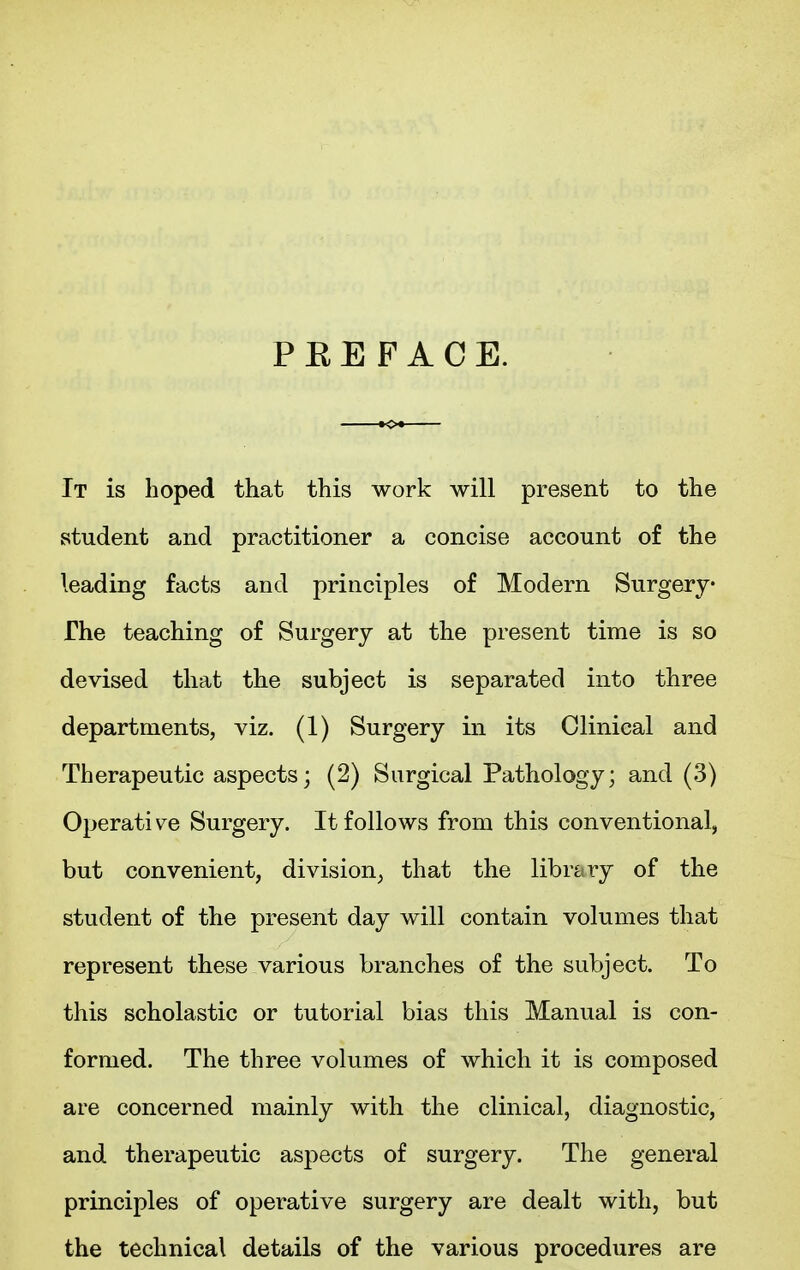 P E E F A C E. It is hoped that this work will present to the student and practitioner a concise account of the leading facts and principles of Modern Surgery The teaching of Surgery at the present time is so devised that the subject is separated into three departments, viz. (1) Surgery in its Clinical and Therapeutic aspects; (2) Surgical Pathology; and (3) Operative Surgery. It follows from this conventional, but convenient, division, that the library of the student of the present day will contain volumes that represent these various branches of the subject. To this scholastic or tutorial bias this Manual is con- formed. The three volumes of which it is composed are concerned mainly with the clinical, diagnostic, and therapeutic aspects of surgery. The general principles of operative surgery are dealt with, but the technical details of the various procedures are