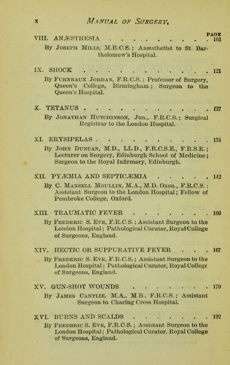 VIII. ANESTHESIA 103 By Joseph Mills, M.R.C.S.; Anaesthetist to St Bar- tholomew's Hospital. IX. SHOCK 121 By Furneaux Jordan, F.R.C.S. ; Professor of Surgery, Queen's College, Birmingham ; Surgeon to the Queen's Hospital. X. TETANUS {27 By Jonathan Hutchinson, Jun., F.R.C.S.; Surgical Registrar to the London Hospital. XI. ERYSIPELAS 134 By John Duncan, M.D., LL.D., F.R.C.S.E., F.R.S.E.; Lecturer on Surgery, Edinburgh School of Medicine ; Surgeon to the Royal Infirmary, Edinburgh. XII. PYEMIA AND SEPTICEMIA 142 By C. Mansell Moullin, M.A., M.D. Oxon., F.R.C.S.; Assistant Surgeon to the London Hospital; Fellow of Pembroke College, Oxford. XIII. TRAUMATIC FEVER 160 By Frederic S. Eve, F.R.C.S.; Assistant Surgeon to the London Hospital; Pathological Curator, Royal College of Surgeons, England. XIV. HECTIC OR SUPPURATIVE FEVER . . .167 By Frederic S. Eve, F.R.C.S.; Assistant Surgeon to the London Hospital; Pathological Curator, Royal College of Surgeons, England. XV. GUN-SHOT WOUNDS 170 By James Cantlie, M.A., M.B., F.R.C.S.; Assistant Surgeon to Charing Cross Hospital. XVI. BURNS AND SCALDS 192 By Frederic S. Eve, F.R.C.S.; Assistant Surgeon to the London Hospital; Pathological Curator, Royal College of Surgeons, England.