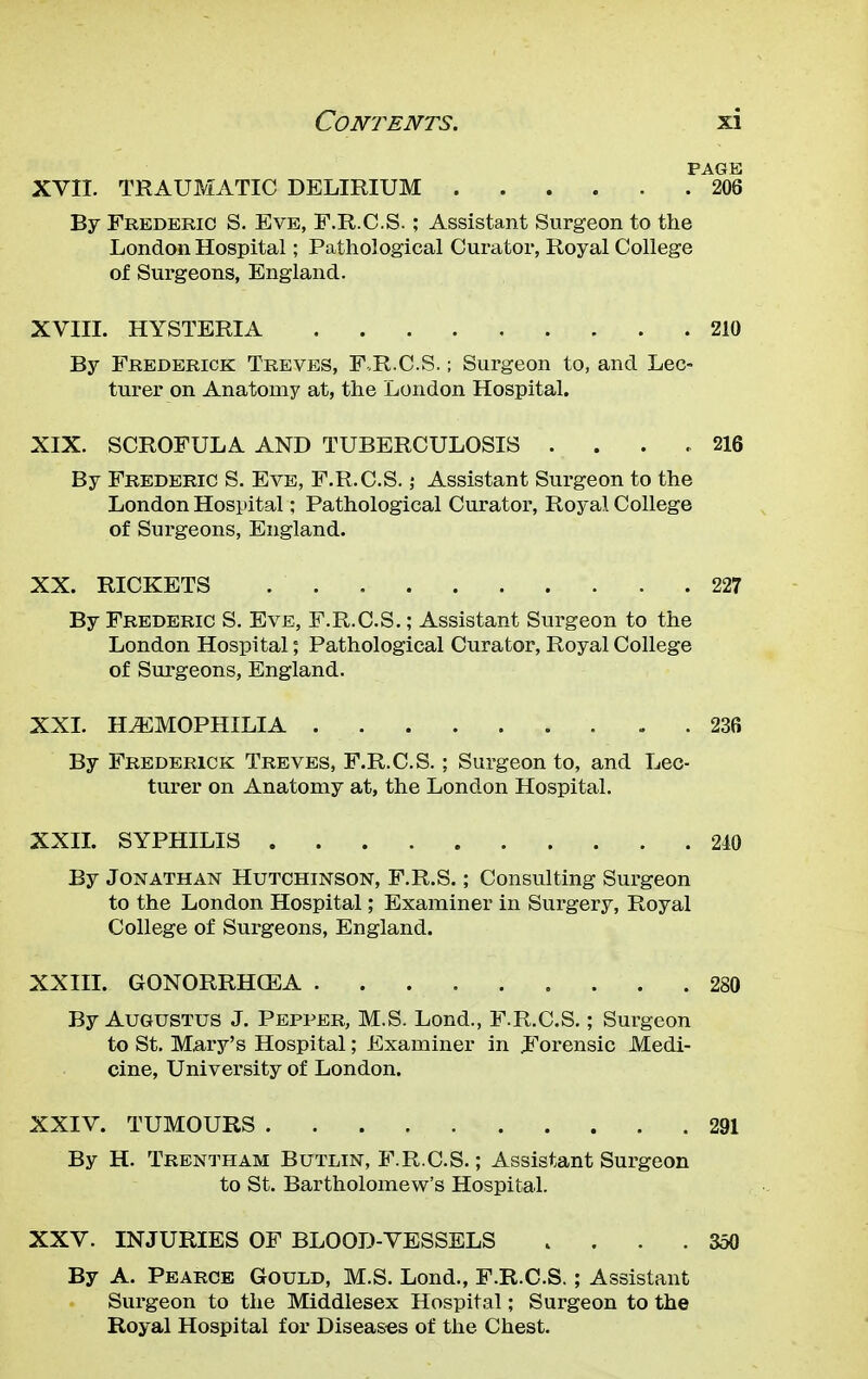PAGE XVII. TRAUMATIC DELIRIUM 206 By Frederic S. Eve, F.R.C.S.; Assistant Surgeon to the London Hospital; Pathological Curator, Royal College of Surgeons, England. XVIII. HYSTERIA 210 By Frederick Treves, F.R.C.S.; Surgeon to, and Lec- turer on Anatomy at, the London Hospital. XIX. SCROFULA AND TUBERCULOSIS . . . .216 By Frederic S. Eve, F.R.C.S.; Assistant Surgeon to the London Hospital; Pathological Curator, Royal College of Surgeons, England. XX. RICKETS 227 By Frederic S. Eve, F.R.C.S.; Assistant Surgeon to the London Hospital; Pathological Curator, Royal College of Surgeons, England. XXI. HEMOPHILIA 236 By Frederick Treves, F.R.C.S.; Surgeon to, and Lec- turer on Anatomy at, the London Hospital. XXII. SYPHILIS 240 By Jonathan Hutchinson, F.R.S.; Consulting Surgeon to the London Hospital; Examiner in Surgery, Royal College of Surgeons, England. XXIII. GONORRHOEA 280 By Augustus J. Pepper, M.S. Lond., F.R.C.S.; Surgeon to St. Mary's Hospital; Examiner in Forensic Medi- cine, University of London. XXIV. TUMOURS 291 By H. Trentham Butlin, F.R.C.S.; Assistant Surgeon to St. Bartholomew's Hospital. XXV. INJURIES OF BLOOD-VESSELS .... 350 By A. Pearce Gould, M.S. Lond., F.R.C.S.; Assistant Surgeon to the Middlesex Hospital; Surgeon to the Royal Hospital for Diseases of the Chest.