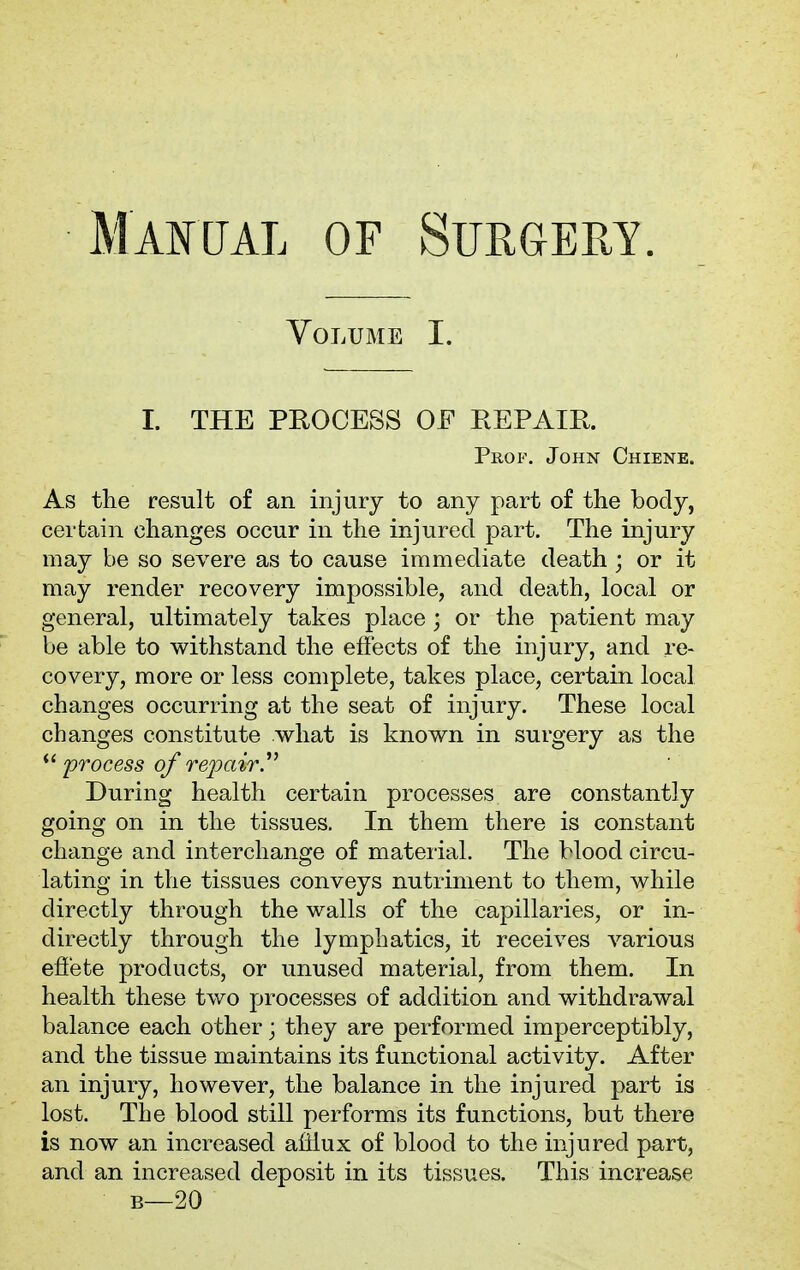 Volume I. I. THE PROCESS OF REPAIR. Prof. John Chiene. As the result of an injury to any part of the body, certain changes occur in the injured part. The injury may be so severe as to cause immediate death ; or it may render recovery impossible, and death, local or general, ultimately takes place; or the patient may be able to withstand the effects of the injury, and re- covery, more or less complete, takes place, certain local changes occurring at the seat of injury. These local changes constitute what is known in surgery as the  process of repair During health certain processes are constantly going on in the tissues. In them there is constant change and interchange of material. The blood circu- lating in the tissues conveys nutriment to them, while directly through the walls of the capillaries, or in- directly through the lymphatics, it receives various effete products, or unused material, from them. In health these two processes of addition and withdrawal balance each other; they are performed imperceptibly, and the tissue maintains its functional activity. After an injury, however, the balance in the injured part is lost. The blood still performs its functions, but there is now an increased afflux of blood to the injured part, and an increased deposit in its tissues. This increase b—20