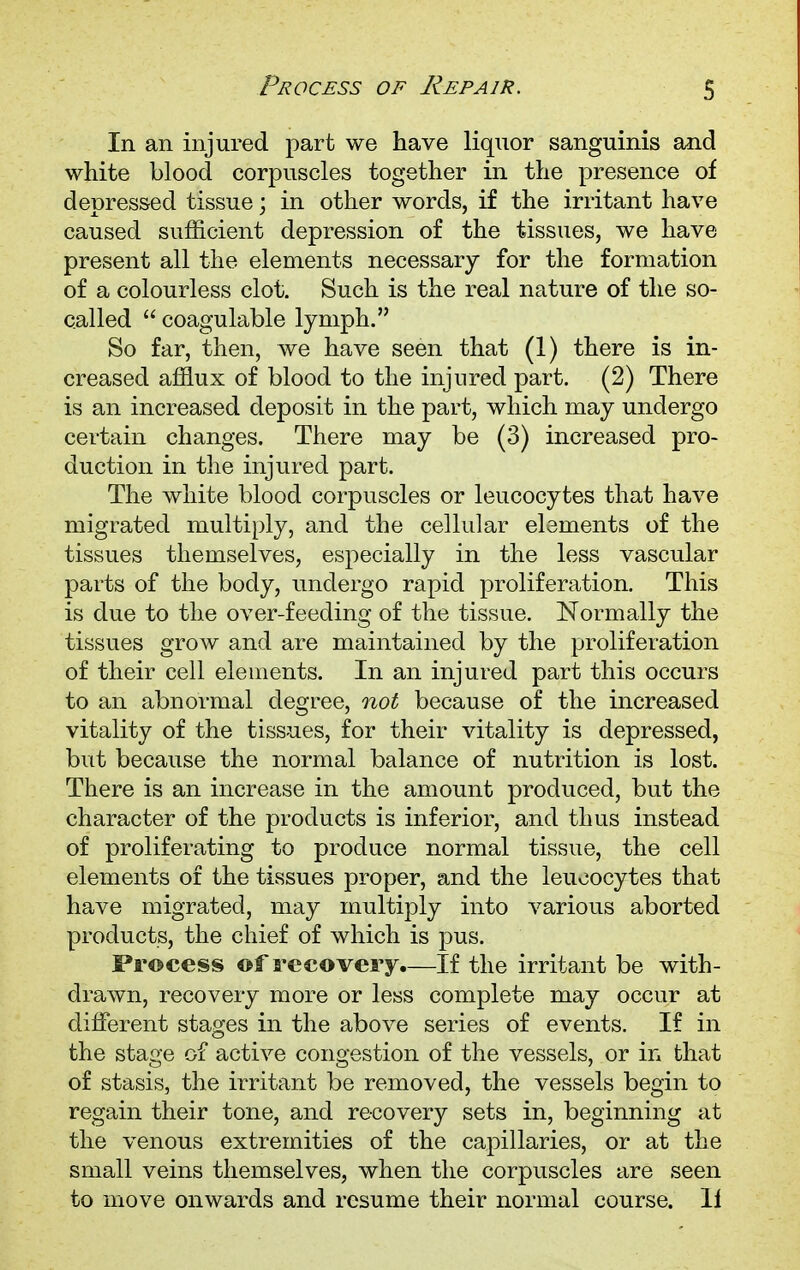 In an injured part we have liquor sanguinis and white blood corpuscles together in the presence of depressed tissue; in other words, if the irritant have caused sufficient depression of the tissues, we have present all the elements necessary for the formation of a colourless clot. Such is the real nature of the so- called  coagulable lymph. So far, then, we have seen that (1) there is in- creased afflux of blood to the injured part. (2) There is an increased deposit in the part, which may undergo certain changes. There may be (3) increased pro- duction in the injured part. The white blood corpuscles or leucocytes that have migrated multiply, and the cellular elements of the tissues themselves, especially in the less vascular parts of the body, undergo rapid proliferation. This is due to the over-feeding of the tissue. Normally the tissues grow and are maintained by the proliferation of their cell elements. In an injured part this occurs to an abnormal degree, not because of the increased vitality of the tissues, for their vitality is depressed, but because the normal balance of nutrition is lost. There is an increase in the amount produced, but the character of the products is inferior, and thus instead of proliferating to produce normal tissue, the cell elements of the tissues proper, and the leucocytes that have migrated, may multiply into various aborted products, the chief of which is pus. Process of recovery.—If the irritant be with- drawn, recovery more or less complete may occur at different stages in the above series of events. If in the stage of active congestion of the vessels, or in that of stasis, the irritant be removed, the vessels begin to regain their tone, and recovery sets in, beginning at the venous extremities of the capillaries, or at the small veins themselves, when the corpuscles are seen to move onwards and resume their normal course, li