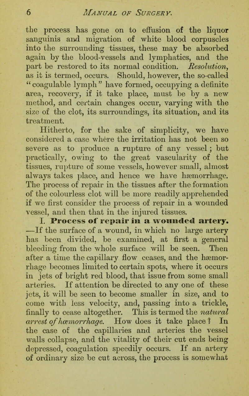 the process has gone on to effusion of the liquor sanguinis an.d migration of white blood corpuscles into the surrounding tissues, these may be absorbed again by the blood-vessels and lymphatics, and the part be restored to its normal condition. Resolution, as it is termed, occurs. Should, however, the so-called  coagulable lymph  have formed, occupying a definite area, recovery, if it take place, must be by a new method, and certain changes occur, varying with the size of the clot, its surroundings, its situation, and its treatment. Hitherto, for the sake of simplicity, we have considered a case where the irritation has not been so severe as to produce a rupture of any vessel; but practically, owing to the great vascularity of the tissues, rupture of some vessels, however small, almost always takes place, and hence we have haemorrhage. The process of repair in the tissues after the formation of the colourless clot will be more readily apprehended if we first consider the process of repair in a wounded vessel, and then that in the injured tissues. I. Process of repair in a woiindetl artery. —If the surface of a wound, in which no large artery has been divided, be examined, at first a general bleeding from the whole surface will be seen. Then after a time the capillary flow ceases, and the haemor- rhage becomes limited to certain spots, where it occurs in jets of bright red blood, that issue from some small arteries. If attention be directed to any one of these jets, it will be seen to become smaller in size, and to come with less velocity, and, passing into a trickle, finally to cease altogether. This is termed the natural arrest ojhaemorrhage. How does it take place % In the case of the capillaries and arteries the vessel walls collapse, and the vitality of their cut ends being depressed, coagulation speedily occurs. If an artery of ordinary size be cut across, the process is somewhat