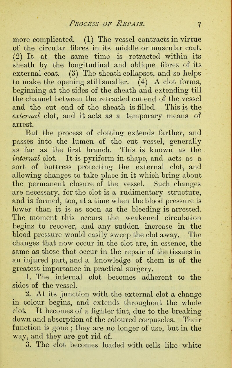 1 more complicated. (1) The vessel contracts in virtue of the circular fibres in its middle or muscular coat. (2) It at the same time is retracted within its sheath by the longitudinal and oblique fibres of its external coat. (3) The sheath collapses, and so helps to make the opening still smaller. (4) A clot forms, beginning at the sides of the sheath and extending till the channel between the retracted cut end of the vessel and the cut end of the sheath is filled. This is the external clot, and it acts as a temporary means of arrest. But the process of clotting extends farther, and passes into the lumen of the cut vessel, generally as far as the first branch. This is known as the internal clot. It is pyriform in shape, and acts as a sort of buttress protecting the external clot, and allowing changes to take place in it which bring about the permanent closure of the vessel. Such changes are necessary, for the clot is a rudimentary structure, and is formed, too, at a time when the blood pressure is lower than it is as soon as the bleeding is arrested. The moment this occurs the weakened circulation begins to recover, and any sudden increase in the blood pressure would easily sweep the clot away. The changes that now occur in the clot are, in essence, the same as those that occur in the repair of the tissues in an injured part, and a knowledge of them is of the greatest importance in practical surgery. 1. The internal clot becomes adherent to the sides of the vessel. 2. At its junction with the external clot a change in colour begins, and extends throughout the whole clot. It becomes of a lighter tint, due to the breaking- down and absorption of the coloured corpuscles. Their function is gone ; they are no longer of use, but in the way, and they are got rid of. 3. The clot becomes loaded with cells like white