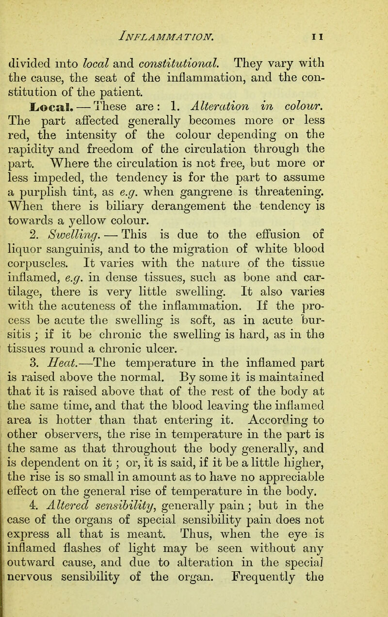 divided mto local and constitutional. They vary with the cause, the seat of the inflammation, and the con- stitution of the patient. Local. — These are: 1. Alteration in colour. The part affected generally becomes more or less red, the intensity of the colour depending on the rapidity and freedom of the circulation through the part. Where the circulation is not free, but more or less impeded, the tendency is for the part to assume a purplish tint, as e.g. when gangrene is threatening. When there is biliary derangement the tendency is towards a yellow colour. 2. Swelling. — This is due to the effusion of liquor sanguinis, and to the migration of white blood corpuscles. It varies with the nature of the tissue inflamed, e.g. in dense tissues, such as bone and car- tilage, there is very little swelling. It also varies with the acuteness of the inflammation. If the pro- cess be acute the swelling is soft, as in acute bur- sitis ; if it be chronic the swelling is hard, as in the tissues round a chronic ulcer. 3. Heat.—The temperature in the inflamed part is raised above the normal. By some it is maintained that it is raised above that of the rest of the body at the same time, and that the blood leaving the inflamed area is hotter than that entering it. According to other observers, the rise in temperature in the part is the same as that throughout the body generally, and is dependent on it; or, it is said, if it be a little higher, the rise is so small in amount as to have no appreciable effect on the general rise of temperature in the body. 4. Altered sensibility, generally pain • but in the case of the organs of special sensibility pain does not express all that is meant. Thus, when the eye is inflamed flashes of light may be seen without any outward cause, and due to alteration in the special nervous sensibility of the organ. Frequently the