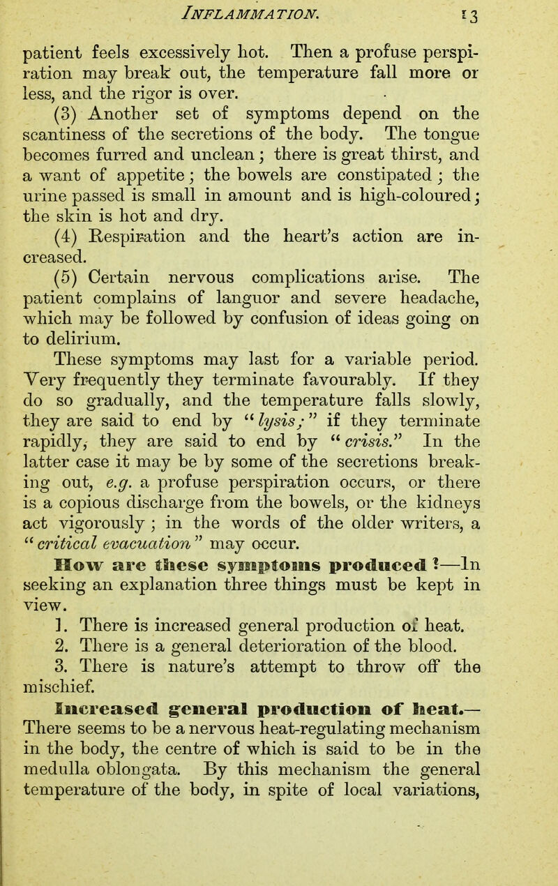 *3 patient feels excessively hot. Then a profuse perspi- ration may break out, the temperature fall more or less, and the rigor is over. (3) Another set of symptoms depend on the scantiness of the secretions of the body. The tongue becomes furred and unclean; there is great thirst, and a want of appetite; the bowels are constipated ; the urine passed is small in amount and is high-coloured j the skin is hot and drj^. (4) Respiration and the heart's action are in- creased. (5) Certain nervous complications arise. The patient complains of languor and severe headache, which may be followed by confusion of ideas going on to delirium. These symptoms may last for a variable period. Very frequently they terminate favourably. If they do so gradually, and the temperature falls slowly, they are said to end by  lysis;  if they terminate rapidly, they are said to end by  crisis. In the latter case it may be by some of the secretions break- ing out, e.g. a profuse perspiration occurs, or there is a copious discharge from the bowels, or the kidneys act vigorously ; in the words of the older writers, a  critical evacuation  may occur. How are tliese symptoms produced 1—In seeking an explanation three things must be kept in view. 1. There is increased general production of heat. 2. There is a general deterioration of the blood. 3. There is nature's attempt to throw off the mischief. Increased general production of la eat.— There seems to be a nervous heat-regulating mechanism in the body, the centre of which is said to be in the medulla oblongata. By this mechanism the general temperature of the body, in spite of local variations,