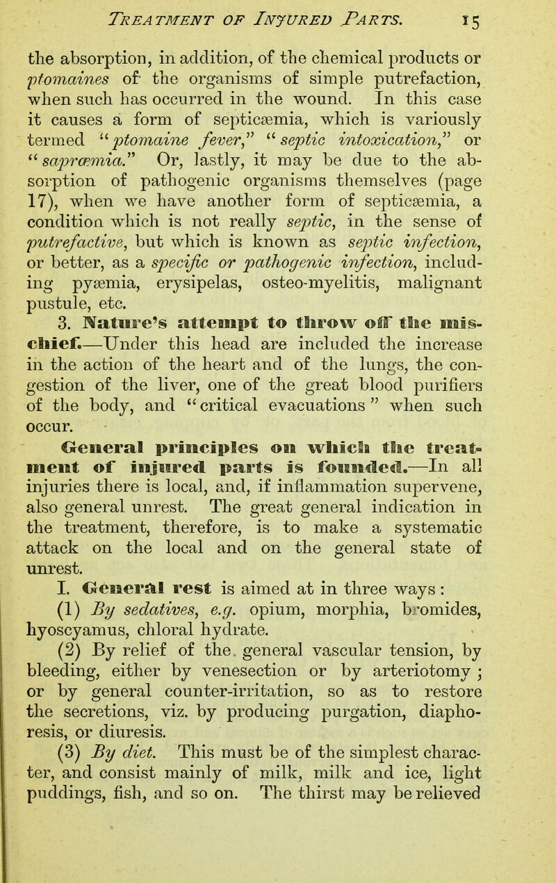 the absorption, in addition, of the chemical products or ptomaines of- the organisms of simple putrefaction, when such has occurred in the wound. In this case it causes a form of septicaemia, which is variously termed ptomaine fever septic intoxication or  saprmmia Or, lastly, it may be due to the ab- sorption of pathogenic organisms themselves (page 17), when we have another form of septicaemia, a condition which is not really septic, in the sense of putrefactive, but which is known as septic infection, or better, as a specific or pathogenic infection, incltid- ing pyaemia, erysipelas, osteo-myelitis, malignant pustule, etc. 3. Nature's attempt to throw off the mis- chief.—Under this head are included the increase in the action of the heart and of the lungs, the con- gestion of the liver, one of the great blood purifiers of the body, and critical evacuations when such occur. Oeneral principles on which the treat- ment of injured parts is founded.—In all injuries there is local, and, if inflammation supervene, also general unrest. The great general indication in the treatment, therefore, is to make a systematic attack on the local and on the general state of unrest. I. Oeneral rest is aimed at in three ways : (1) By sedatives, e.g. opium, morphia, bromides, hyoscyamus, chloral hydrate. (2) By relief of the. general vascular tension, by bleeding, either by venesection or by arteriotomy -} or by general counter-irritation, so as to restore the secretions, viz. by producing purgation, diapho- resis, or diuresis. (3) By diet. This must be of the simplest charac- ter, and consist mainly of milk, milk and ice, light puddings, fish, and so on. The thirst may be relieved