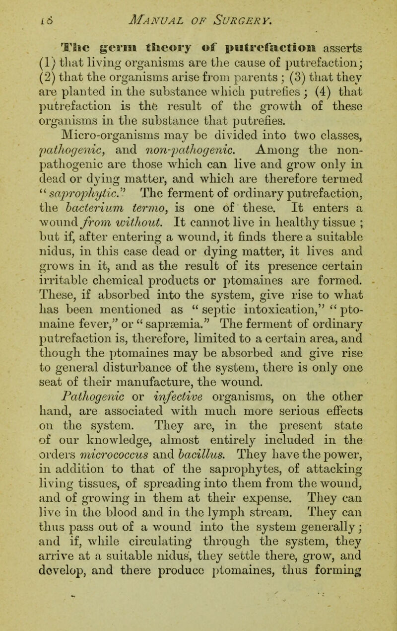 Tlic genu theory of putrefaction asserts (1) that living organisms are the cause of putrefaction; (2) that the organisms arise from parents ; (3) that they are planted in the substance which putrefies ; (4) that putrefaction is the result of the growth of these organisms in the substance that putrefies. Micro-organisms may be divided into two classes, pathogenic, and nonpathogenic. Among the non- pathogenic are those which can live and grow only in dead or dying matter, and which are therefore termed  saprophytic.1' The ferment of ordinary putrefaction, the bacterium termo, is one of these. It enters a wound from without. It cannot live in healthy tissue ; but if, after entering a wound, it finds there a suitable nidus, in this case dead or dying matter, it lives and grows in it, and as the result of its presence certain irritable chemical products or ptomaines are formed. These, if absorbed into the system, give rise to what has been mentioned as  septic intoxication,  pto- maine fever/' or  saprsemia. The ferment of ordinary putrefaction is, therefore, limited to a certain area, and though the ptomaines may be absorbed and give rise to general disturbance of the system, there is only one seat of their manufacture, the wound. Pathogenic or infective organisms, on the other hand, are associated with much more serious effects on the system. They are, in the present state of our knowledge, almost entirely included in the orders micrococcus and bacillus. They have the power, in addition to that of the saprophytes, of attacking living tissues, of spreading into them from the wound, and of growing in them at their expense. They can live in the blood and in the lymph stream. They can thus pass out of a wound into the system generally; and if, while circulating through the system, they arrive at a suitable nidus, they settle there, grow, and develop, and there produce ptomaines, thus forming