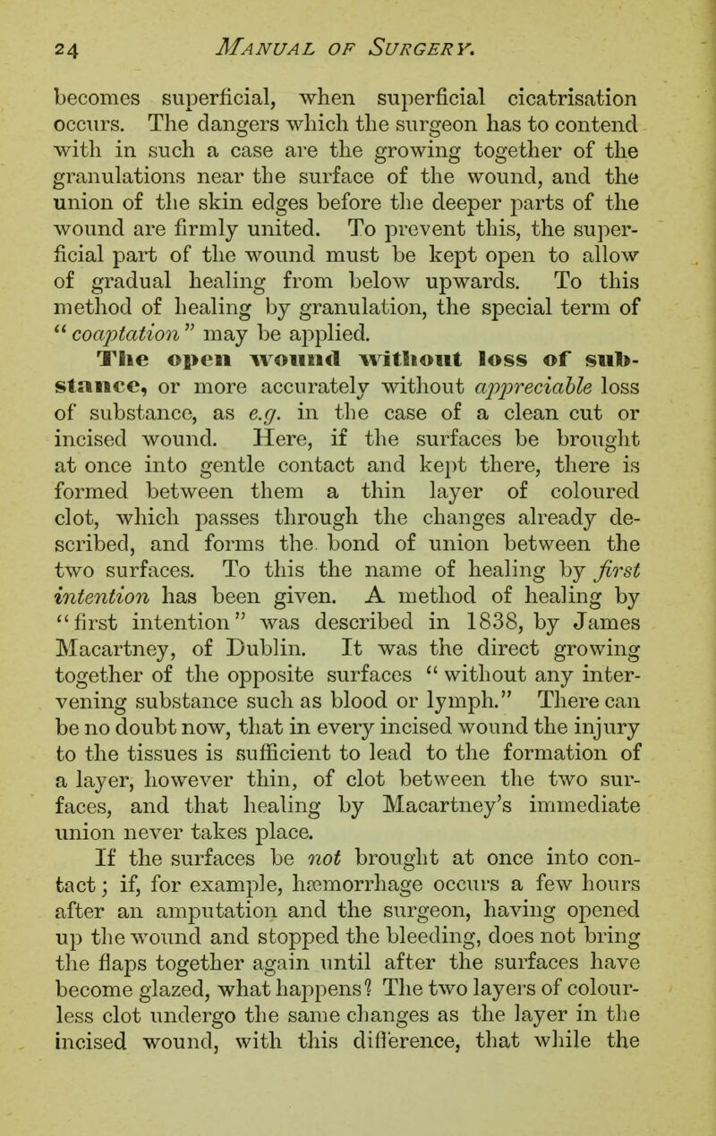 becomes superficial, when superficial cicatrisation occurs. The dangers which the surgeon has to contend with in such a case are the growing together of the granulations near the surface of the wound, and the union of the skin edges before the deeper parts of the wound are firmly united. To prevent this, the super- ficial part of the wound must be kept open to allow of gradual healing from below upwards. To this method of healing by granulation, the special term of  coaptation  may be applied. The open wound without loss of sub- stance, or more accurately without appreciable loss of substance, as e.g. in the case of a clean cut or incised wound. Here, if the surfaces be brought at once into gentle contact and kept there, there is formed between them a thin layer of coloured clot, which passes through the changes already de- scribed, and forms the. bond of union between the two surfaces. To this the name of healing by first intention has been given. A method of healing by first intention was described in 1838, by James Macartney, of Dublin. It was the direct growing together of the opposite surfaces  without any inter- vening substance such as blood or lymph. There can be no doubt now, that in every incised wound the injury to the tissues is sufficient to lead to the formation of a layer, however thin, of clot between the two sur- faces, and that healing by Macartney's immediate union never takes place. If the surfaces be not brought at once into con- tact ; if, for example, hemorrhage occurs a few hours after an amputation and the surgeon, having opened up the wound and stopped the bleeding, does not bring the flaps together again until after the surfaces have become glazed, what happens1? The two layers of colour- less clot undergo the same changes as the layer in the incised wound, with this difference, that while the