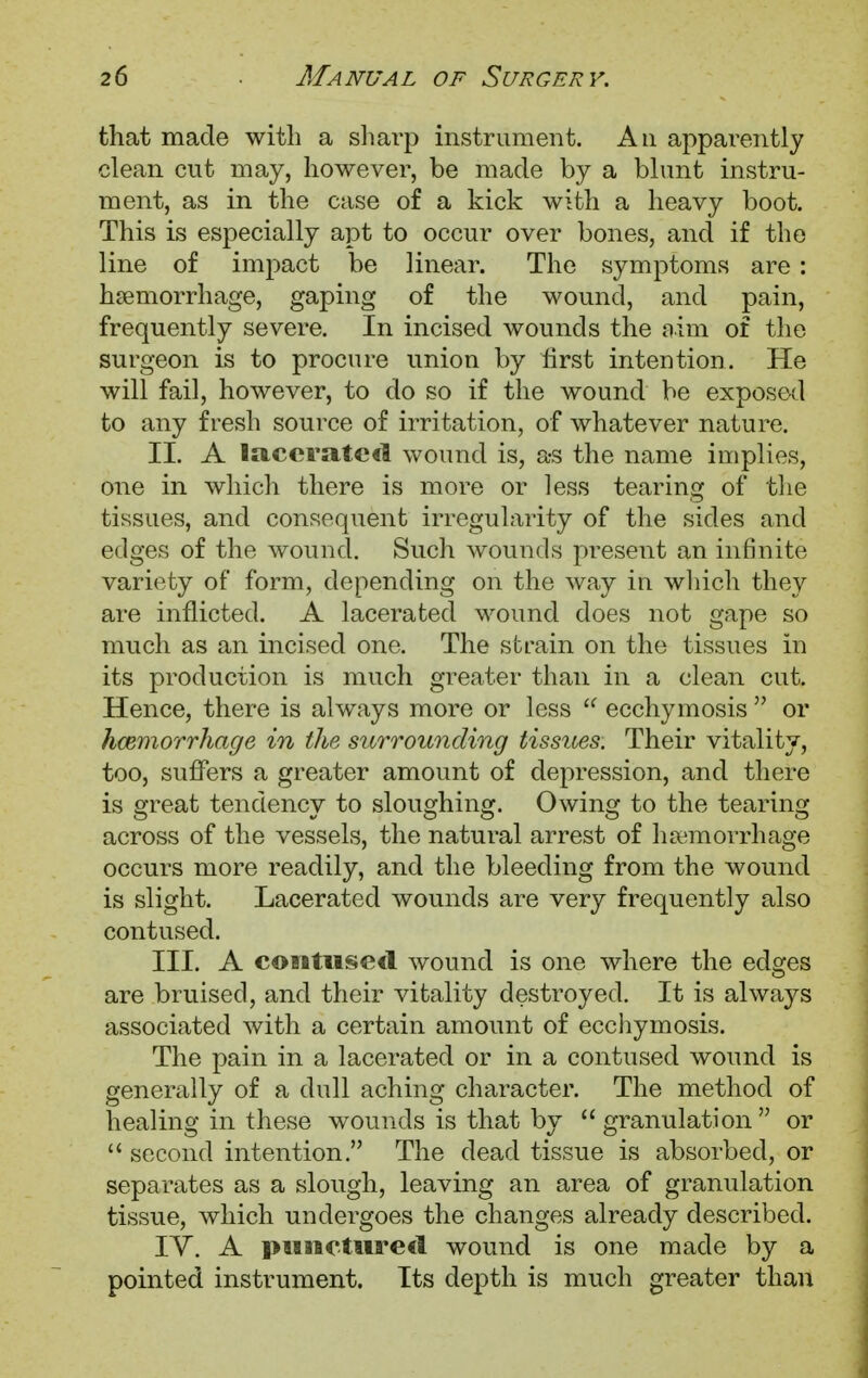 that made with a sharp instrument. An apparently clean cut may, however, be made by a blunt instru- ment, as in the case of a kick with a heavy boot. This is especially apt to occur over bones, and if the line of impact be linear. The symptoms are : haemorrhage, gaping of the wound, and pain, frequently severe. In incised wounds the aim of the surgeon is to procure union by first intention. He will fail, however, to do so if the wound be exposed to any fresh source of irritation, of whatever nature. II. A lacerated wound is, a-s the name implies, one in which there is more or less tearing of the tissues, and consequent irregularity of the sides and edges of the wound. Such wounds present an infinite variety of form, depending on the way in which they are inflicted. A lacerated wound does not gape so much as an incised one. The strain on the tissues in its production is much greater than in a clean cut. Hence, there is always more or less  ecchymosis  or haemorrhage in the surrounding tissues. Their vitality, too, suffers a greater amount of depression, and there is great tendency to sloughing. Owing to the tearing across of the vessels, the natural arrest of haemorrhage occurs more readily, and the bleeding from the wound is slight. Lacerated wounds are very frequently also contused. III. A contused wound is one where the edges are bruised, and their vitality destroyed. It is always associated with a certain amount of ecchymosis. The pain in a lacerated or in a contused wound is generally of a dull aching character. The method of healing in these wounds is that by  granulation  or  second intention. The dead tissue is absorbed, or separates as a slough, leaving an area of granulation tissue, which undergoes the changes already described. IV. A punctured wound is one made by a pointed instrument. Its depth is much greater than