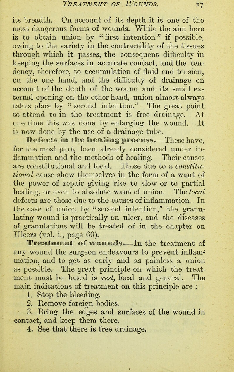 Treatment of Wounds. its breadth. On account of its depth it is one of the most dangerous forms of wounds. While the aim here is to obtain union by  first intention if possibles owing to the variety in the contractility of the tissues through which it passes, the consequent difficulty in keeping the surfaces in accurate contact, and the ten- dency, therefore, to accumulation of fluid and tension, on the one hand, and the difficulty of drainage on account of the depth of the wound and its small ex- ternal opening on the other hand, union almost always takes place by  second intention. The great point to attend to in the treatment is free drainage. At one time this was done by enlarging the wound. It is now done by the use of a drainage tube. Defects iia tSse Iteming process.—These have, for the most part, been already considered under in- flammation and the methods of healing. Their causes are constitutional and local. Those due to a constitu- tional cause show themselves in the form of a want of the power of repair giving rise to slow or to partial healing, or even to absolute want of union. The local defects are those due to the causes of inflammation.. In the case of union by second intention, the granu- lating wound is practically an ulcer, and the diseases of granulations will be treated of in the chapter on Ulcers (vol. i., page 60). Treatisiestt of wounds.—In the treatment of any wound the surgeon endeavours to prevent inflam- mation, and to get as early and as painless a union as possible. The great principle on which the treat- ment must be based is rest, local and general. The main indications of treatment on this principle are : 1. Stop the bleeding. 2. Remove foreign bodies. 3. Bring the edges and surfaces of the wound in contact, and keep them there. 4. See that there is free drainage.