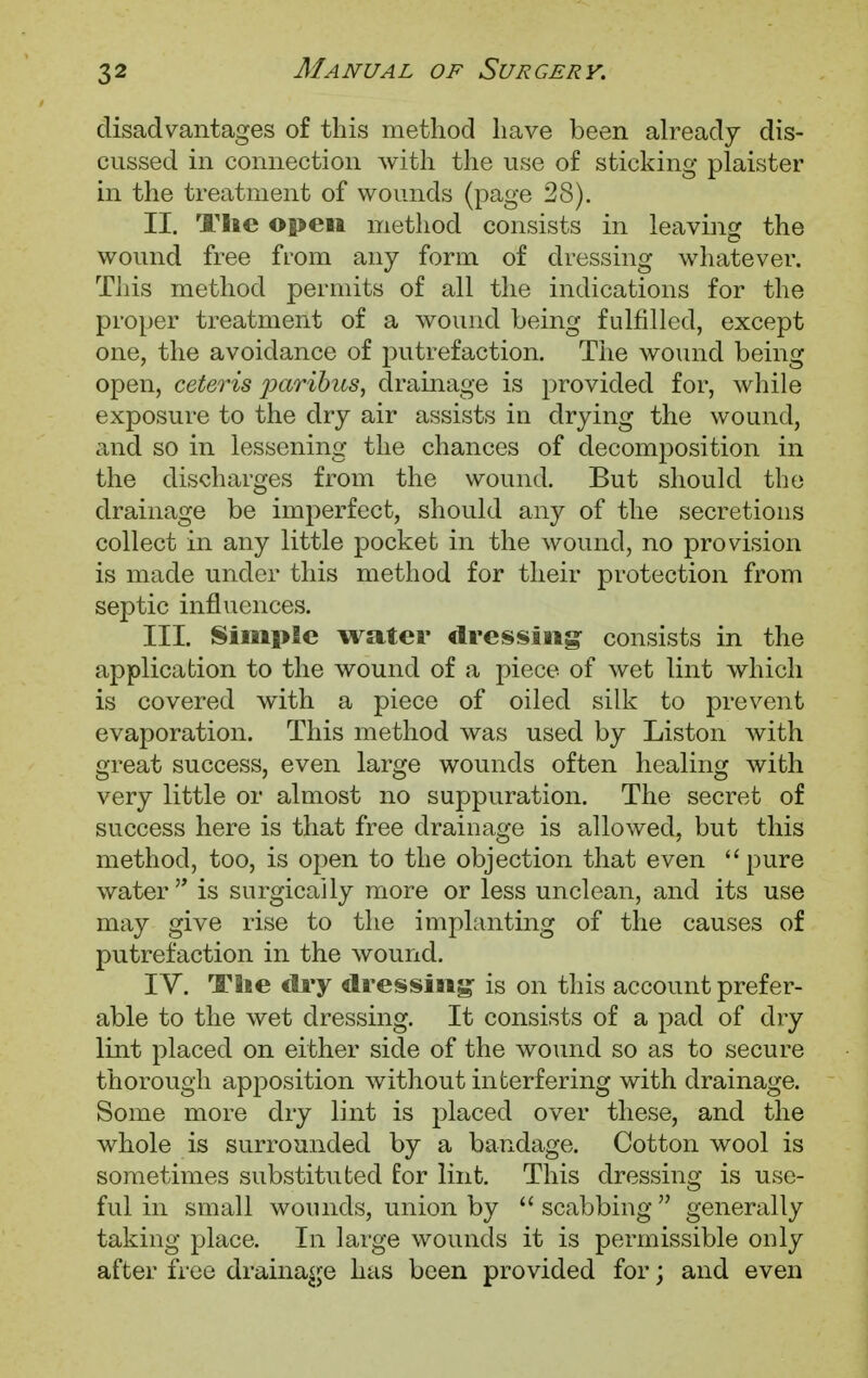 disadvantages of this method have been already dis- cussed in connection with the use of sticking plaister in the treatment of wounds (page 28). II. Tlie open method consists in leaving the wound free from any form of dressing whatever. This method permits of all the indications for the proper treatment of a wound being fulfilled, except one, the avoidance of putrefaction. The wound being open, ceteris paribus, drainage is provided for, while exposure to the dry air assists in drying the wound, and so in lessening the chances of decomposition in the discharges from the wound. But should the drainage be imperfect, should any of the secretions collect in any little pocket in the wound, no provision is made under this method for their protection from septic influences. III. Simple water dressing: consists in the application to the wound of a piece of wet lint which is covered with a piece of oiled silk to prevent evaporation. This method was used by Liston with great success, even large wounds often healing with very little or almost no suppuration. The secret of success here is that free drainage is allowed, but this method, too, is open to the objection that even pure water  is surgically more or less unclean, and its use may give rise to the implanting of the causes of putrefaction in the wound. IV. TSie ciry dressing- is on this account prefer- able to the wet dressing. It consists of a pad of dry lint placed on either side of the wound so as to secure thorough apposition without interfering with drainage. Some more dry lint is placed over these, and the whole is surrounded by a bandage. Cotton wool is sometimes substituted for lint. This dressing is use- ful in small wounds, union by  scabbing  generally taking place. In large wounds it is permissible only after free drainage has been provided for; and even