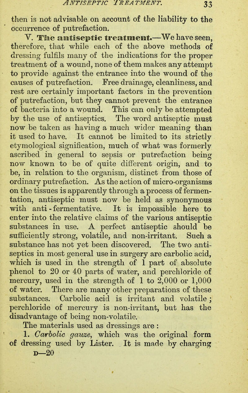 then is not advisable on account of the liability to the occurrence of putrefaction. V. Tlie antiseptic treatment.—We have seen, therefore, that while each of the above methods of dressing fulfils many of the indications for the proper treatment of a wound, none of them makes any attempt to provide against the entrance into the wound of the causes of putrefaction. Free drainage, cleanliness, and rest are certainly important factors in the prevention of putrefaction, but they cannot prevent the entrance of bacteria into a wound. This can only be attempted by the use of antiseptics. The word antiseptic must now be taken as having a much wider meaning than it used to have. It cannot be limited to its strictly etymological signification, much of what was formerly ascribed in general to sepsis or putrefaction being now known to be of quite different origin, and to be, in relation to the organism, distinct from those of ordinary putrefaction. As the action of micro-organisms on the tissues is apparently through a process of fermen- tation, antiseptic must now be held as synonymous with anti - fermentative. It is impossible here to enter into the relative claims of the various antiseptic substances in use. A perfect antiseptic should be sufficiently strong, volatile, and non-irritant. Such a substance has not yet been discovered. The two anti- septics in most general use in surgery are carbolic acid, which is used in the strength of 1 part of absolute phenol to 20 or 40 parts of water, and perchloricle of mercury, used in the strength of 1 to 2,000 or 1,000 of water. There are many other preparations of these substances. Carbolic acid is irritant and volatile; perchloride of mercury is non-irritant, but has the disadvantage of being non-volatile. The materials used as dressings are : 1. Carbolic gauze, which was the original form of dressing used by Lister. It is made by charging d—20