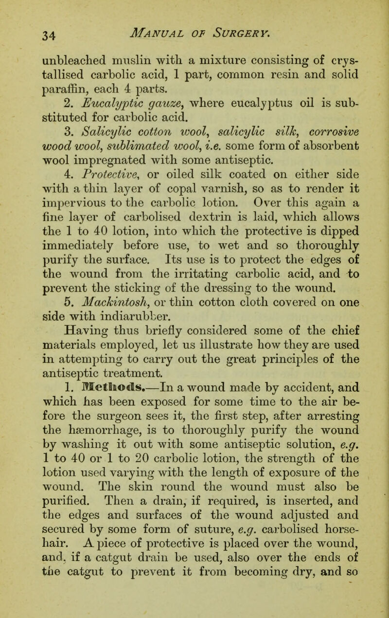 unbleached muslin with a mixture consisting of crys- tallised carbolic acid, 1 part, common resin and solid paraffin, each 4 parts. 2. Eucalyptic gauze, where eucalyptus oil is sub- stituted for carbolic acid. 3. Salicylic cotton wool, salicylic silk, corrosive wood wool, sublimated wool, i.e. some form of absorbent wool impregnated with some antiseptic. 4. Protective, or oiled silk coated on either side with a thin layer of copal varnish, so as to render it impervious to the carbolic lotion. Over this again a fine layer of carbolised dextrin is laid, which allows the 1 to 40 lotion, into which the protective is dipped immediately before use, to wet and so thoroughly purify the surface. Its use is to protect the edges of the wound from the irritating carbolic acid, and to prevent the sticking of the dressing to the wound. 5. Mackintosh, or thin cotton cloth covered on one side with indiarubber. Having thus briefly considered some of the chief materials employed, let us illustrate how they are used in attempting to carry out the great principles of the antiseptic treatment. 1. Methods.—In a wound made by accident, and which has been exposed for some time to the air be- fore the surgeon sees it, the first step, after arresting the haemorrhage, is to thoroughly purify the wound by washing it out with some antiseptic solution, e.g. 1 to 40 or 1 to 20 carbolic lotion, the strength of the lotion used varying with the length of exposure of the wound. The skin round the wound must also be purified. Then a drain, if required, is inserted, and the edges and surfaces of the wound adjusted and secured by some form of suture, e.g. carbolised horse- hair. A piece of protective is placed over the wound, and. if a catgut drain be used, also over the ends of the catgut to prevent it from becoming dry, and so